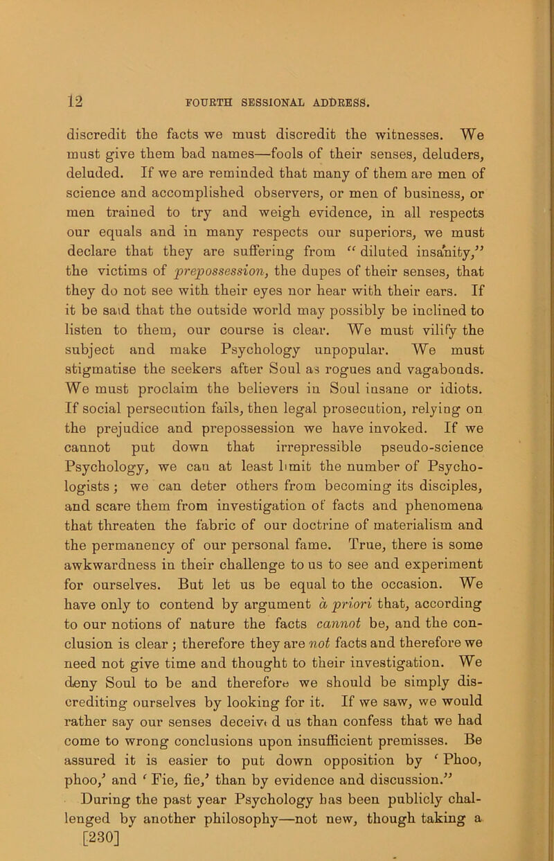 discredit the facts we must discredit the witnesses. We must give them bad names—fools of their senses, deluders, deluded. If we are reminded that many of them are men of science and accomplished observers, or men of business, or men trained to try and weigh evidence, in all respects our equals and in many respects our superiors, we must declare that they are suffering from “ diluted insanity/’ the victims of 'prepossession, the dupes of their senses, that they do not see with their eyes nor hear with their ears. If it be said that the outside world may possibly be inclined to listen to them, our course is clear. We must vilify the subject and make Psychology unpopular. We must stigmatise the seekers after Soul as rogues and vagabonds. We must proclaim the believers in Soul insane or idiots. If social persecution fails, then legal prosecution, relying on the prejudice and prepossession we have invoked. If we cannot put down that irrepressible pseudo-science Psychology, we can at least limit the number of Psycho- logists ; we can deter others from becoming its disciples, and scare them from investigation of facts and phenomena that threaten the fabric of our doctrine of materialism and the permanency of our personal fame. True, there is some awkwardness in their challenge to us to see and experiment for ourselves. But let us be equal to the occasion. We have only to contend by argument a priori that, according to our notions of nature the facts cannot be, and the con- clusion is clear ; therefore they are not facts and therefore we need not give time and thought to their investigation. We deny Soul to be and therefore we should be simply dis- crediting ourselves by looking for it. If we saw, we would rather say our senses deceiv< d us than confess that we had come to wrong conclusions upon insufficient premisses. Be assured it is easier to put down opposition by ‘ Phoo, phoo/ and f Fie, fie/ than by evidence and discussion.” During the past year Psychology has been publicly chal- lenged by another philosophy—not new, though taking a [230] ‘