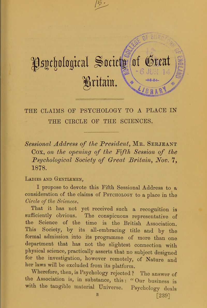 THE CLAIMS OF PSYCHOLOGY TO A PLACE IN THE CIKCLE OF THE SCIENCES. Sessional Address of the President, Me,. Seejeant Cox, on the opening of the Fifth Session of the Psychological Society of Great Britain, Nov. 7, 1878. Ladies and Gentlemen, I propose to devote this Fifth Sessional Address to a consideration of the claims of Psychology to a place in the Circle of the Sciences. That it has not yet received such a recognition is sufiB.ciently obvious. The conspicuous representative of the Science of the time is the British Association. This Society, by its all-embracing title and by the formal admission into its programme of more than one department that has not the slightest connection with physical science, practically asserts that no subject designed for the investigation, however remotely, of Nature and her laws will be excluded from its platform. Wherefore, then, is Psychology rejected ? The answer of the Association is, in substance, this: “Our business is with the tangible material Universe. Psychology deals B [239]