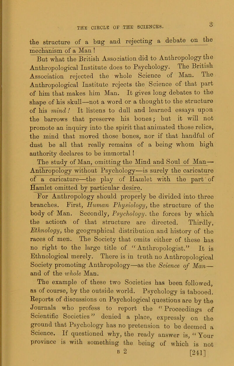 the structure of a bug and rejecting a debate on the mechanism of a Man ! But what the British Association did to Anthropology the Anthropological Institute does to Psychology. The British Association rejected the whole Science of Man. The Anthropological Institute rejects the Science of that part of him that makes him Man. It gives long debates to the shape of his skull—not a word or a thought to the structure of his mind! It listens to dull and learned essays upon the barrows that preserve his bones; but it will not promote an inquiry into the spirit that animated those relics, the mind that moved those bones, nor if that handful of dust be all that really remains of a being whom high authority declares to be immortal ! The study of Man, omitting the Mind and Soul of Man— Anthropology without Psychology—is surely the caricature of a caricature—the play of Hamlet with the part of Hamlet omitted by particular desire. For Anthropology should properly be divided into three branches. First, Human Physiology, the structure of the body of Man. Secondly, Psychology, the forces by which the action^ of that structure are directed. Thirdly, Ethnology, the geographical distribution and history of the races of men. The Society that omits either of these has no right to the large title of “Anthropologist.’^ It is Ethnological merely. There is in truth no Anthropological Society promoting Anthropology—as the Science of Man— and of the whole Man. The example of these two Societies has been followed, as of course, by the outside world. Psychology is tabooed. Eeports of discussions on Psychological questions are by the Journals who profess to report the “Proceedings of Scientific Societies” denied a place, expressly on the ground that Psychology has no pretension to be deemed a Science. If questioned why, the ready answer is, “Your province is with something the being of which is not B 2 [2il]