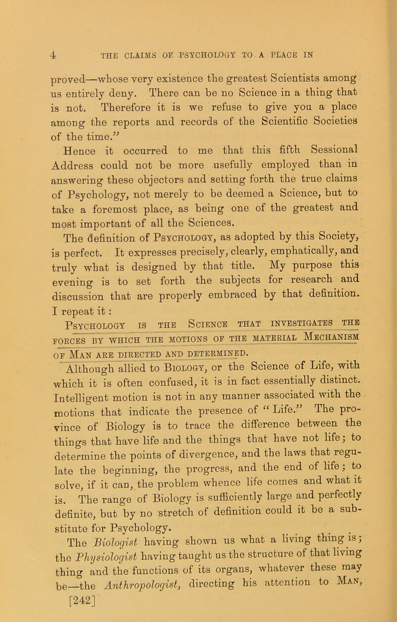 proved—whose very existence the greatest Scientists among us entirely deny. There can be no Science in a thing that is not. Therefore it is we refuse to give yon a place among the reports and records of the Scientific Societies of the time.” Hence it occurred to me that this fifth Sessional Address could not be more usefully employed than in answering these objectors and setting forth the true claims of Psychology, not merely to be deemed a Science, but to take a foremost place, as being one of the greatest and most important of all the Sciences. The definition of Psychology, as adopted by this Society, is perfect. It expresses precisely, clearly, emphatically, and truly what is designed by that title. My purpose this evening is to set forth the subjects for research and discussion that are properly embraced by that definition. I repeat it: Psychology is the Science that investigates the FORCES BY WHICH THE MOTIONS OF THE MATERIAL MECHANISM OF Man are directed and determi:^d. ” ATthough allied to Biology, or the Science of Life, with which it is often confused, it is in fact essentially distinct. Intelligent motion is not in any manner associated with the motions that indicate the presence of “ Life.” The pro- vince of Biology is to trace the difference between the things that have life and the things that have not life; to determine the points of divergence, and the laws that regu- late the beginning, the progress, and the end of life; to solve, if it can, the problem whence life comes and what it is. The range of Biology is sufficiently large and perfectly definite, but by no stretch of definition could it be a sub- stitute for Psychology. The Biologist having shown us what a living thing is; the Physiologist having taught us the structure of that living thing and the functions of its organs, whatever these may be—the Anthropologist, directing his attention to Man, [242]