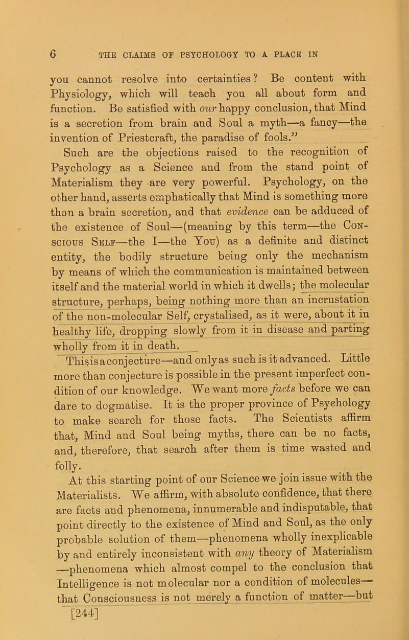 you cannot resolve into certainties ? Be content with Physiology^ which will teach you all about form and function. Be satisfied with our happy conclusion, that Mind is a secretion from brain and Soul a myth—a fancy—the invention of Priestcraft, the paradise of fools.” Such are the objections raised to the recognition of Psychology as a Science and from the stand point of Materialism they are very powerful. Psychology, on the other hand, asserts emphatically that Mind is something more than a brain secretion, and that evidence can be adduced of the existence of Soul—(meaning by this term—the Con- scious Self—the I—the You) as a definite and distinct entity, the bodily structure being only the mechanism by means of which the communication is maintained between itself and the material world in which it dwells; ^e molecu^r structure, perhaps, being nothing more than an incrustation of the non-molecular Self, crystalised, as it were,^bout it in healthy life, dropping slowly from it in disease and parting wholly from it in death. This is a conjecture—and only as such is it advanced. Little more than conjecture is possible in the present imperfect con- dition of our knowledge. We want more facts before we can dare to dogmatise. It is the proper province of Psychology to make search for those facts. The Scientists affirm that. Mind and Soul being myths, there can be no facts, and, therefore, that search after them is time wasted and folly. At this starting point of our Science we join issue with the Materialists. M^e affirm, with absolute confidence, that there are facts and phenomena, innumerable and indisputable, that point directly to the existence of Mind and Soul, as the only probable solution of them—phenomena wholly inexplicable by and entirely inconsistent with any theory of Materialism —phenomena which almost compel to the conclusion that Intelligence is not molecular nor a condition of molecules— that Consciousness is not merely a function of matter—but ~^44]