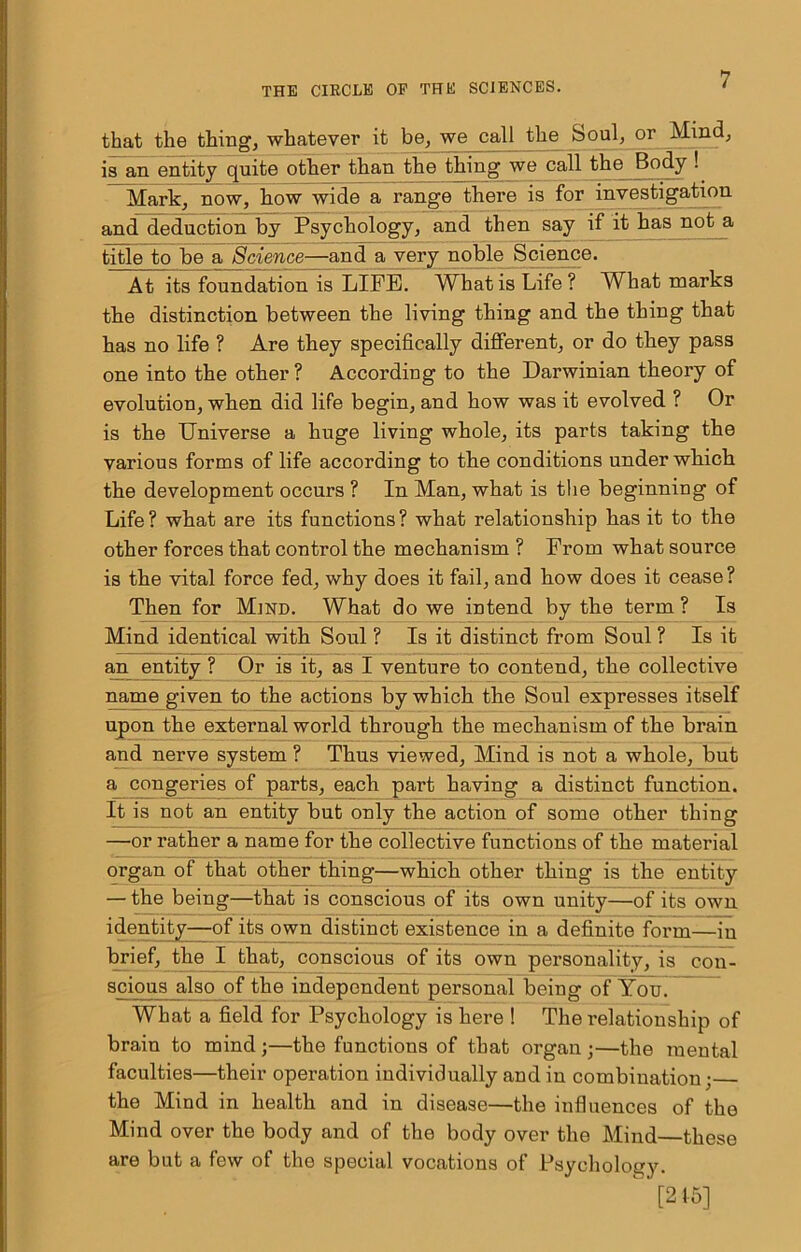 that the thing, whatever it be, we call the Soul, or Mind, is an entity quite other than the thing we call the Body ! Mark, now, how wide a range there is for investigation and deduction by Psychology, and then say if it has not a title to be a Science—and a very noble Science. At its foundation is LIFE. What is Life ? What marks the distinction between the living thing and the thing that has no life ? Are they specifically different, or do they pass one into the other ? According to the Darwinian theory of evolution, wken did life begin, and how was it evolved ? Or is the Universe a huge living whole, its parts taking the various forms of life according to the conditions under which the development occurs ? In Man, what is the beginning of Life ? what are its functions ? what relationship has it to the other forces that control the mechanism ? From what source is the vital force fed, why does it fail, and how does it cease ? Then for Mind. What do we intend by the term ? Is Mind identical with Soul ? Is it distinct from Soul ? Is it an entity ? Or is it, as I venture to contend, the collective name given to the actions by which the Soul expresses itself upon the external world through the mechanism of the brain and nerve system ? Thus viewed. Mind is not a whole, but a congeries of parts, each part having a distinct function. It is not an entity but only the action of some other thing —or rather a name for the collective functions of the material organ of that other thing—which other thing is the entity — the being—that is conscious of its own unity—of its own identity—of its own distinct existence in a definite form—in brief, the I that, conscious of its own personality, is cou- scious also of the independent personal being of You. What a field for Psychology is here ! The relationship of brain to mind ;—the functions of that organ ;—the mental faculties—their operation individually and in combination; the Mind in health and in disease—the influences of the Mind over the body and of the body over the Mind—these are but a few of the special vocations of Psychology.