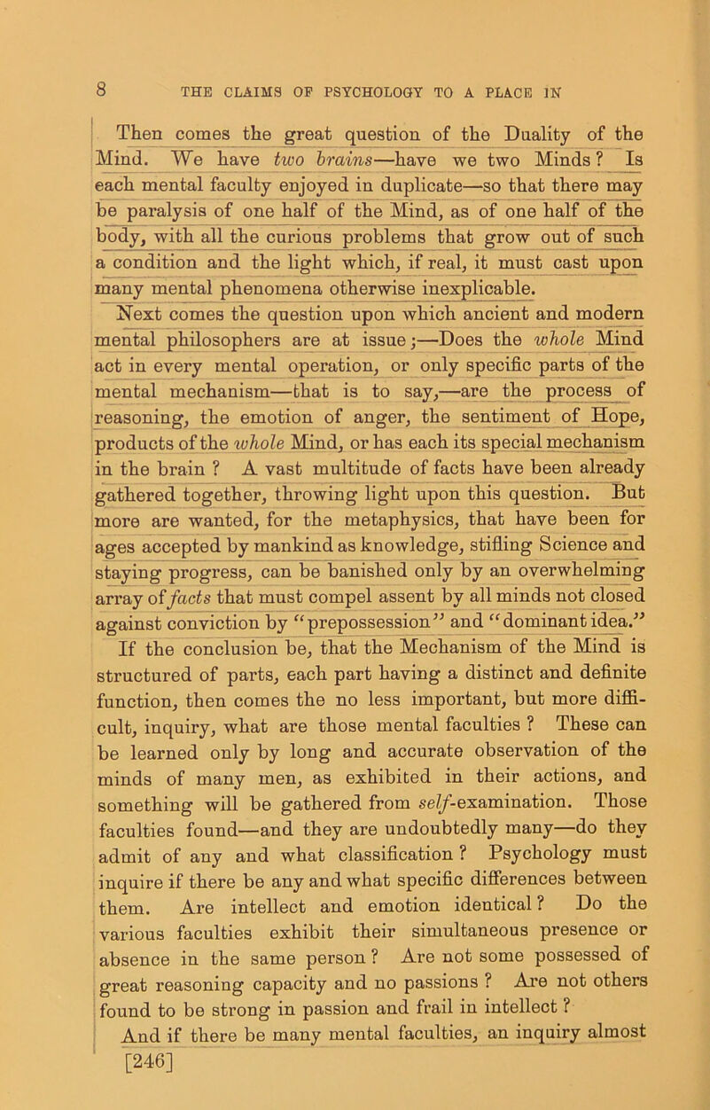 1 Then comes the great question of the Duality of the Mind. We have two brains—have we two Minds? Is each mental faculty enjoyed in duplicate—so that there may be paralysis of one half of the Mind, as of one half of the body, with all the curious problems that grow out of such a condition and the light which, if real, it must cast upon many mental phenomena otherwise inexplicable. Next comes the question upon which ancient and modern mental philosophers are at issue;—Does the whole Mind act in every mental operation, or only specific parts of the mental mechanism—that is to say,—are the proces^_ of reasoning, the emotion of anger, the sentiment of_Hope, products of the whole Mind, or has each its special mechanism in the brain ? A vast multitude of facts have been already gathered together, throwing light upon this question. But more are wanted, for the metaphysics, that have been for ages accepted by mankind as knowledge, stifling Science and staying progress, can be banished only by an overwhelming ari’ay of facts that must compel assent by all minds not closed against conviction by prepossession” and dominant idea.” If the conclusion be, that the Mechanism of the Mind is structured of parts, each part having a distinct and definite function, then comes the no less important, but more difii- cult, inquiry, what are those mental faculties ? These can be learned only by long and accurate observation of the minds of many men, as exhibited in their actions, and something will be gathered from se^-examination. Those faculties found—and they are undoubtedly many—do they admit of any and what classification ? Psychology must inquire if there be any and what specific differences between them. Are intellect and emotion identical ? Do the various faculties exhibit their simultaneous presence or absence in the same person ? Are not some possessed of great reasoning capacity and no passions ? Ai’e not others ■ found to be strong in passion and frail in intellect ? And if there be many mental faculties, an inquiry almost ■ l246]