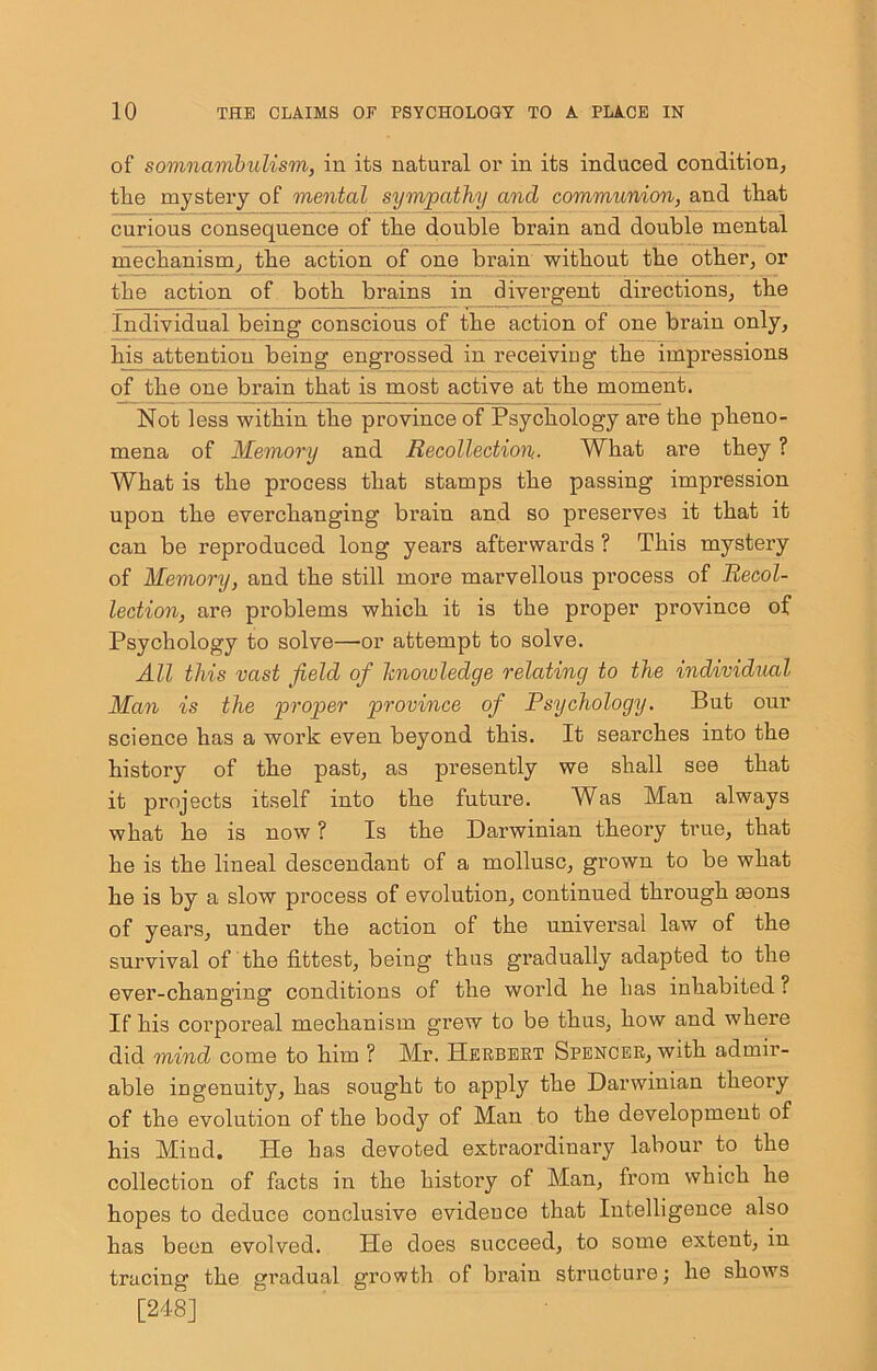 of somnambulism, in its natural or in its indnced condition, the mystery of mental sympathy and communion, and that cnrious consequence of the double brain and double mental mechanism, the action of one brain without the other, or the action of both brains in divergent directions, the Individual being conscious of the action of one brain only, his attention being engrossed in receivieg the impressions of the one brain that is most active at the moment. Not less within the province of Psychology are the pheno- mena of Memory and Recollection.. What are they ? What is the process that stamps the passing impression upon the everchanging brain and so preserves it that it can be reproduced long years afterwards ? This mystery of Memory, and the still more marvellous process of Recol- lection, are problems which it is the proper province of Psychology to solve—or attempt to solve. All this vast field of Icnowledge relating to the individual Man is the proper province of Psychology. But our science has a work even beyond this. It searches into the history of the past, as presently we shall see that it projects itself into the future. Was Man always what he is now ? Is the Darwinian theory true, that he is the lineal descendant of a mollusc, grown to be what he is by a slow process of evolution, continued through mons of years, under the action of the universal law of the survival of the fittest, being thus gradually adapted to the ever-changing conditions of the world he has inhabited ? If his corporeal mechanism grew to be thus, how and where did mind come to him ? Mr. Herbeet Spencer, with admir- able ingenuity, has sought to apply the Darwinian theory of the evolution of the bodj'' of Man to the development of his Mind. He has devoted extraordinary labour to the collection of facts in the history of Man, from which he hopes to deduce conclusive evidence that Intelligence also has been evolved. He does succeed, to some extent, in tracing the gradual growth of bi’aiu structure; he shows [248]