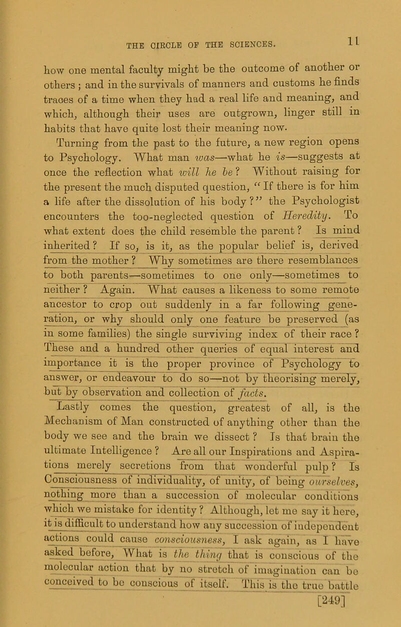 how one mental faculty might be the outcome of another or others ; and in the suiwivals of manners and customs he finds traces of a time when they had a real life and meaning, and which, although their uses are outgrown, linger still in habits that have quite lost their meaning now. Turning from the past to the future, a new region opens to Psychology. What man was—what he is—suggests at once the reflection what will he he‘I Without raising for the present the much disputed question, “ If there is for him a life after the dissolution of his body?” the Psychologist encounters the too-neglected question of Heredity. To what extent does the child resemble the parent ? Is rumd inherited ? If so, is it, as the popular belief is, derived from the mother ? Why sometimes are there resemblances to both parents—sometimes to one only—sometimes to neither ? Again. What causes a likeness to some remote ancestor to crop out suddenly in a far following gene- ration, or why ^ould only one feature be preserved (as in some families) the single surviving index of their race ? These and a hundred other queries of equal interest and importance it is the proper province of Psychology to answer, or endeavour to do so—not by theorising merely, but by observation and collection of facts. Lastly comes the question, greatest of all, is the Mechanism of Man constructed of anything other than the body we see and the brain we dissect ? Is that brain the ultimate Intelligence ? Are all our Inspirations and Aspira- tions merely secretions from that wonderful pulp ? Is Consciousness of individuality, of unity, of being ourselves, nothing more than a succession of molecular conditions which we mistake for identity ? Although, let me say it here, it is difficult to understand how any succession of independent cause consciousness, I ask again, as I have asked before. What is the thing that is conscious of the molecular action that by no stretch of imagination can bo c^ceived to bo conscious of itself. This is tho true battle [249]