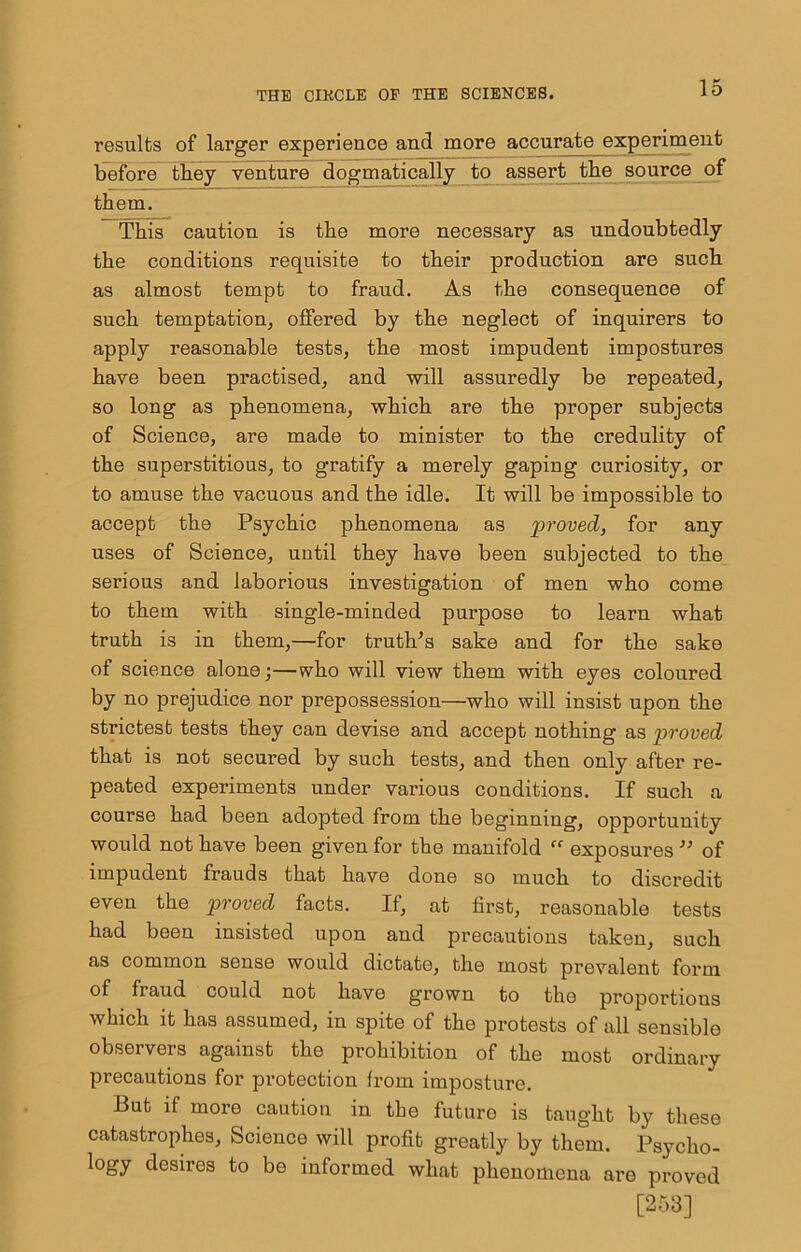 results of larger experience and more accurate experiment before tbey venture dogmatically to assert tbe source of them. This caution is the more necessary as undoubtedly the conditions requisite to their production are such as almost tempt to fraud. As the consequence of such temptation, offered by the neglect of inquirers to apply reasonable tests, the most impudent impostures have been practised, and will assuredly be repeated, so long as phenomena, which are the proper subjects of Science, are made to minister to the credulity of the superstitious, to gratify a merely gaping curiosity, or to amuse the vacuous and the idle. It will be impossible to accept the Psychic phenomena as proved, for any uses of Science, until they have been subjected to the serious and laborious investigation of men who come to them with single-minded purpose to learn what truth is in them,—for truth^s sake and for the sake of science alone;—who will view them with eyes coloured by no prejudice nor prepossession—who will insist upon the strictest tests they can devise and accept nothing as proved that is not secured by such tests, and then only after re- peated experiments under various conditions. If such a course had been adopted from the beginning, opportunity would not have been given for the manifold  exposures ’’ of impudent frauds that have done so much to discredit even the proved facts. If, at first, reasonable tests had been insisted upon and precautions taken, such as common sense would dictate, the most prevalent form of fraud could not have grown to the proportious which it has assumed, in spite of the protests of all sensible observers against the prohibition of the most ordinary precautions for protection from imposture. But if more caution in tbe future is taught by these catastrophes. Science will profit greatly by them. Psycho- logy desires to be informed what phenomena are proved [253]
