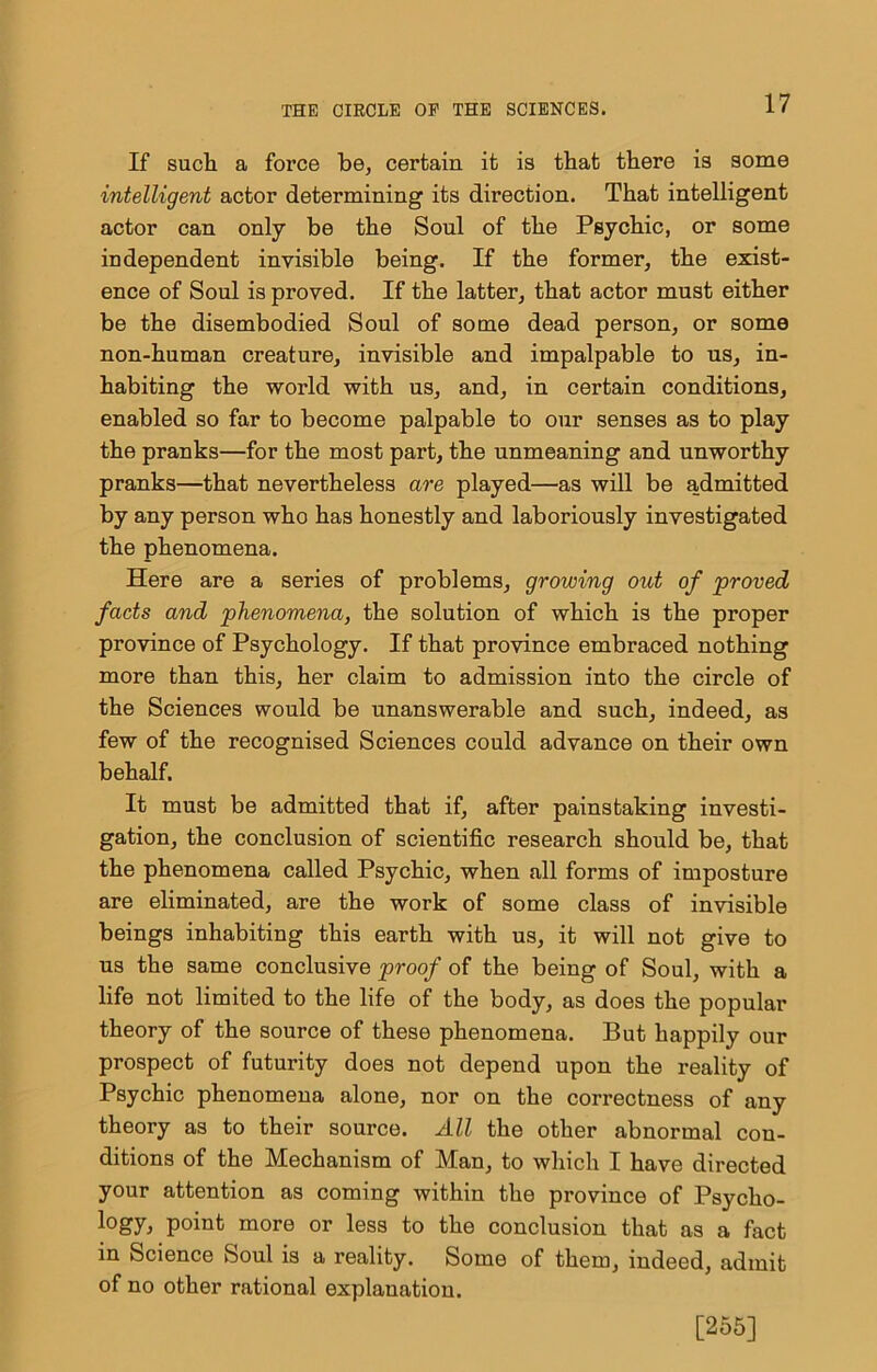 If such a force be, certain it is that there is some intelligent actor determining its direction. That intelligent actor can only be the Soul of the Psychic, or some independent invisible being. If the former, the exist- ence of Soul is proved. If the latter, that actor must either be the disembodied Soul of some dead person, or some non-human creature, invisible and impalpable to us, in- habiting the world with us, and, in certain conditions, enabled so far to become palpable to our senses as to play the pranks—for the most part, the unmeaning and unworthy pranks—that nevertheless are played—as will be admitted by any person who has honestly and laboriously investigated the phenomena. Here are a series of problems, growing out of proved facts and phenomena, the solution of which is the proper province of Psychology. If that province embraced nothing more than this, her claim to admission into the circle of the Sciences would be unanswerable and such, indeed, as few of the recognised Sciences could advance on their own behalf. It must be admitted that if, after painstaking investi- gation, the conclusion of scientific research should be, that the phenomena called Psychic, when all forms of imposture are eliminated, are the work of some class of invisible beings inhabiting this earth with us, it will not give to us the same conclusive proof of the being of Soul, with a life not limited to the life of the body, as does the popular theory of the source of these phenomena. But happily our prospect of futurity does not depend upon the reality of Psychic phenomena alone, nor on the correctness of any theory as to their source. All the other abnormal con- ditions of the Mechanism of Man, to which I have directed your attention as coming within the province of Psycho- logy, point more or less to the conclusion that as a fact in Science Soul is a reality. Some of them, indeed, admit of no other rational explanation. [255]