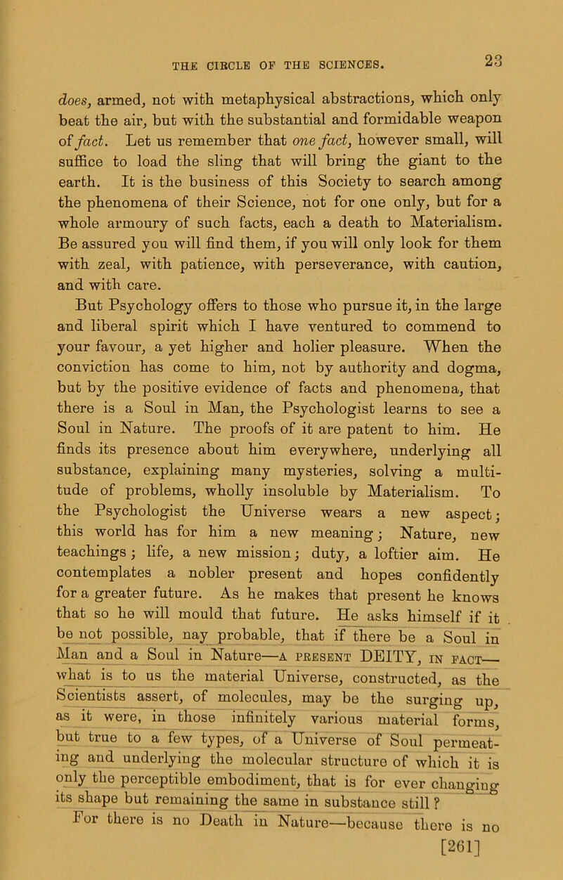 does, armedj not with metaphysical abstractions, which only beat the air, but with the substantial and formidable weapon otfact. Let us remember that one fact, however small, will suflB.ce to load the sling that will bring the giant to the earth. It is the business of this Society to search among the phenomena of their Science, not for one only, but for a whole armoury of such facts, each a death to Materialism. Be assured you will find them, if you will only look for them with zeal, with patience, with perseverance, with caution, and with care. But Psychology offers to those who pursue it, in the large and liberal spirit which I have ventured to commend to your favour, a yet higher and holier pleasure. When the conviction has come to him, not by authority and dogma, but by the positive evidence of facts and phenomena, that there is a Soul in Man, the Psychologist learns to see a Soul in Nature. The proofs of it are patent to him. He finds its presence about him everywhere, underlying all substance, explaining many mysteries, solving a multi- tude of problems, wholly insoluble by Materialism. To the Psychologist the Universe wears a new aspect; this world has for him a new meaning; Nature, new teachings; life, a new mission; duty, a loftier aim. He contemplates a nobler present and hopes confidently for a greater future. As he makes that present he knows that so he will mould that future. He asks himself if it b_e^not possible, nay probable, that if there be a Soul in Ma^ and a Soul in Nature—A present DEITY, in pact wjiat is to us the material Universe, constructed, as the Scientists assert, of molecules, may be the surging up, as it were, in those infinitely various material forms, ^t true to a few types, of a Universe of Soul permeat- ing and underlying the molecular structure of which it is only the perceptible embodiment, that is for ever changing its shape but remaining the same in substance still ? For there is no Death in Nature—because there is no [261]