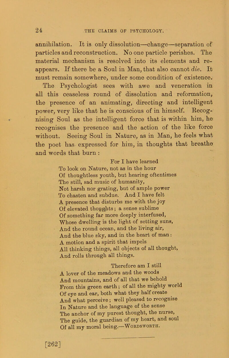 annihilation. It is only dissolution—change—separation of particles and reconstruction. No one particle perishes. The material mechanism is resolved into its elements and re- appears. If there be a Soul in Man, that also cannot die. It must remain somewhere, under some condition of existence. The Psychologist sees with awe and veneration in all this ceaseless round of dissolution and reformation, the presence of an animating, directing and intelligent power, very like that he is conscious of in himself. Recog- nising Soul as the intelligent force that is within him, he recognises the presence and the action of the like force without. Seeing Soul in Nature, as in Man, he feels what the poet has expressed for him, in thoughts that breathe and words that burn : For I have learned To look on Nature, not as in the hour Of thoughtless youth, but hearing oftentimes The still, sad music of humanity, Not harsh nor grating, but of ample power To chasten and subdue. And I have felt A presence that disturbs me with the joy Of elevated thopgjits; a sense sublime Of something far more deeply interfused, Whose dwelling is the light of setting suns. And the round ocean, and the living air. And the blue sky, and in the heart of man: A motion and a spirit that impels All thinking things, all objects of all thought. And rolls through all things. Therefore am I still A lover of the meadows and the woods And mountains, and of all that we behold From this green earth; of all the mighty world Of eye and ear, both what they half create And what perceive; well pleased to recognise In Nature and the language of the sense The anchor of my purest thought, the nurse. The guide, the guardian of my heart, and soul Of all my moral being.—Wordsworth. [262]