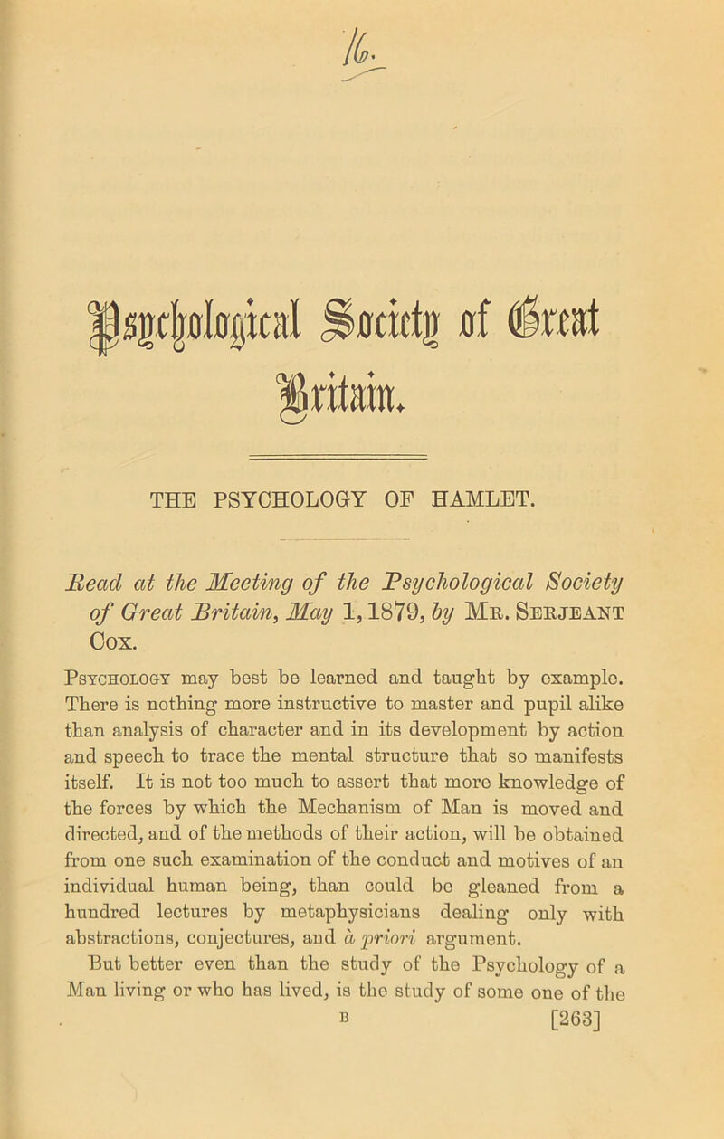 sgtljologital ^0cicti) si (foat THE PSYCHOLOGY OF HAMLET. Bead at the Meeting of the Psychological Society of Great Britain, May 1,1879, by Mr. Serjeant Cox. Psychology may best be learned and taugbt by example. There is nothing more instructive to master and pupil alike than analysis of character and in its development by action and speech to trace the mental structure that so manifests itself. It is not too much to assert that moi’e knowledge of the forces by which the Mechanism of Man is moved and directed, and of the methods of their action, will be obtained from one such examination of the conduct and motives of an individual human being, than could be gleaned from a hundred lectures by metaphysicians dealing only with abstractions, conjectures, and a priori argument. But better even than the study of the Psychology of a Man living or who has lived, is the study of some one of the b [263]