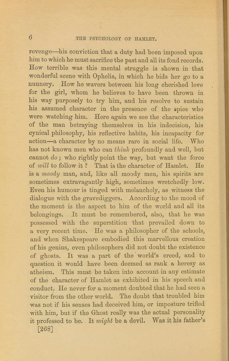 revenge—liis conviction that a duty had heen imposed upon him to which he must sacrifice the past and all its fond records. How terrible was this mental struggle is shown in that wonderful scene with Ophelia, in which he bids her go to a nunnery. How he wavers between his long cherished love for the girl, whom he believes to have been thrown in his way purposely to try him, and his resolve to sustain his assumed character in the presence of the spies who were watching him. Here again we see the characteristics of the man betraying themselves in his indecision, his cynical philosophy, his reflective habits, his incapacity for action—a character by no means rare in social life. Who has not known men who can think profoundly and well, but cannot do; who rightly point the way, but want the force of will to follow it ? That is the character of Hamlet. He is a moody man, and, like all moody men, his spirits are sometimes extravagantly high, sometimes wretchedly low. Even his humour is tinged with melancholy, as witness the dialogue with the gravediggers. According to the mood of the moment is the aspect to him of the world and all its belongings. It must be remembered, also, that he was possessed with the superstition that prevailed down to a very recent time. He was a philosopher of the schools, and when Shakespeare embodied this marvellous creation of his genius, even philosophers did not doubt the existence of ghosts. It was a part of the world’s ci’eed, and to question it would have been deemed as rank a heresy as atheism. This must be taken into account in any estimate of the character of Hamlet as exhibited in his speech and conduct. He never for a moment doubted that he had seen a visitor from the other world. The doubt that troubled him was not if his senses had deceived him, or imposture trifled with him, but if the Ghost really was the actual personality it professed to be. It miqlit be a devil. Was it his father’s [268]