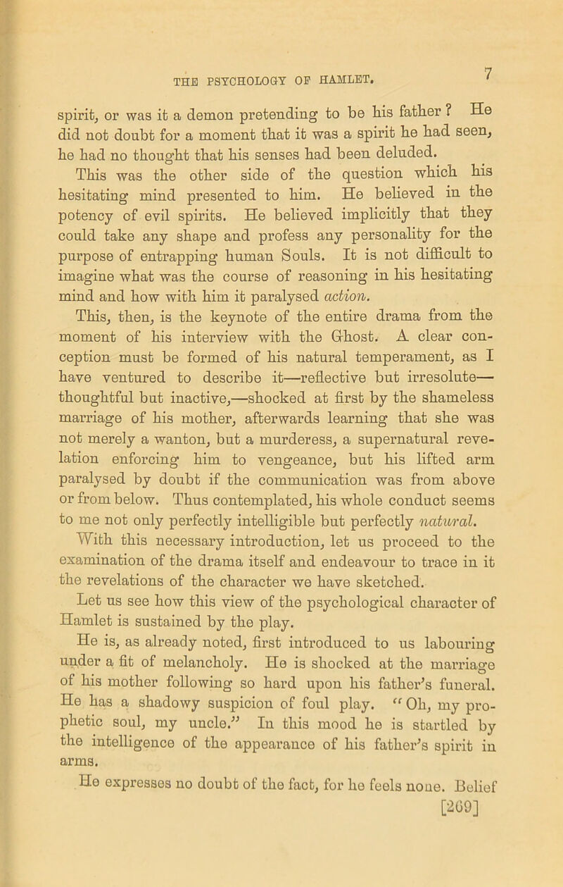 spirit, or was it a demon pretending to be bis father ? He did not doubt for a moment that it was a spirit be bad seen, be bad no thought that bis senses bad been deluded. This was the other side of the question which bis hesitating mind presented to him. He believed in the potency of evil spirits. He believed implicitly that they could take any shape and profess any personality for the purpose of entrapping human Souls. It is not difficult to imagine what was the course of reasoning in his hesitating mind and how with him it paralysed action. This, then, is the keynote of the entire drama from the moment of his interview with the Grhost. A clear con- ception must be formed of his natural temperament, as I have ventured to describe it—reflective but irresolute— thoughtful but inactive,—shocked at first by the shameless marriage of his mother, afterwards learning that she was not merely a wanton, but a murderess, a supernatural reve- lation enforcing him to vengeance, but his lifted arm paralysed by doubt if the communication was from above or from below. Thus contemplated, his whole conduct seems to me not only perfectly intelligible but perfectly natural. With this necessary introduction, let us proceed to the examination of the drama itself and endeavour to trace in it the revelations of the character we have sketched. Let us see how this view of the psychological character of Hamlet is sustained by the play. He is, as already noted, first introduced to us labouring under a fit of melancholy. He is shocked at the marriage of his mother following so hard upon his father's funeral. He has a shadowy suspicion of foul play. “ Oh, my pro- phetic soul, my uncle. In this mood he is startled by the intelligence of the appearance of his father's spirit in arms. He expresses no doubt of the fact, for he feels noue. Belief [209]