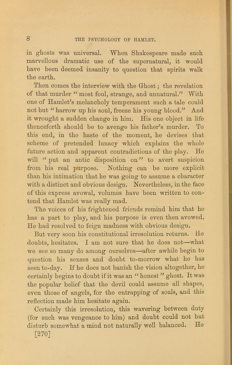 in ghosts was universal. When Shakespeare made such marvellous dramatic use of the supernatural, it would have been deemed insanity to question that spirits walk the earth. Then comes the interview with the Ghost; the revelation of that murder “ most foul, strange, and unnatural.” With one of Hamlet’s melancholy temperament such a tale could not but “ han’ow up his soul, freeze his young blood.” And it wrought a sudden change in him. His one object in life thenceforth should be to avenge his father’s murder. To this end, in the haste of the moment, he devises that scheme of pretended lunacy which explains the whole future action and apparent contradictions of the play. He will “ put an antic disposition on ” to avert suspicion from his real purpose. Nothing can be more explicit than his intimation that he was going to assume a character with a distinct and obvious design. Nevertheless, in the face of this express avowal, volumes have been written to con- tend that Hamlet was really mad. The voices of his frightened friends remind him that he has a part to play, and his purpose is even then avowed. He had resolved to feign madness with obvious design. But very soon his constitutional irresolution returns. He doubts, hesitates. I am not sure that he does not—what we see so many do among ourselves—after awhile begin to question his senses and doubt to-morrow what he has seen to-day. If he does not banish the vision altogether, he certainly begins to doubt if it was an “ honest ” ghost. It was the popular belief that the devil could assume all shapes, even those of angels, for the entrapping of souls, and this reflection made him hesitate again. Certainly this irresolution, this wavering between duty (for such was vengeance to him) and doubt could not but disturb somewhat a mind not naturally well balanced. He [270]