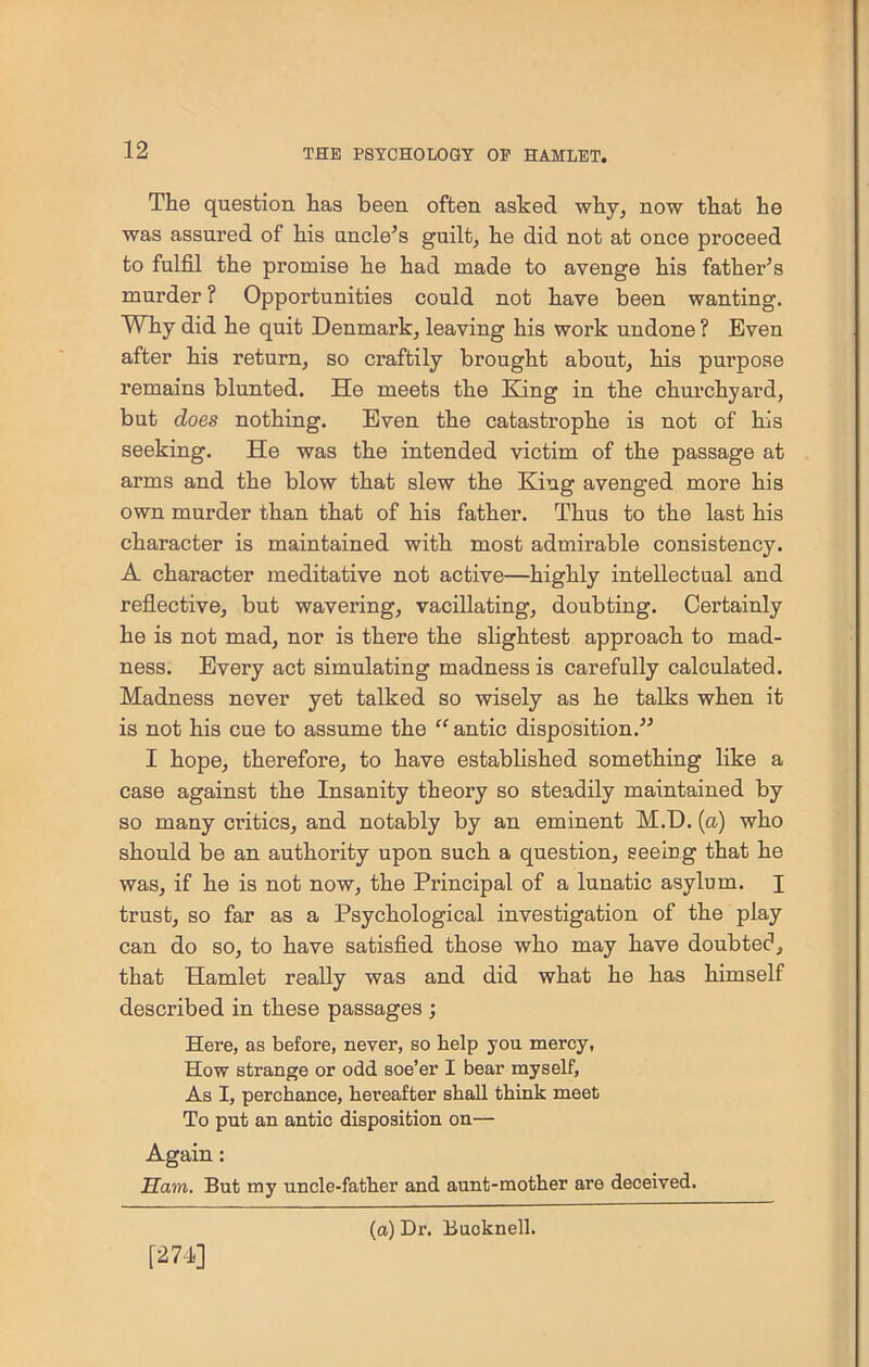 The question has been often asked why, now that he was assured of his uncle’s guilt, he did not at once proceed to fulfil the promise he had made to avenge his father’s murder ? Opportunities could not have been wanting. Why did he quit Denmark, leaving his work undone ? Even after his return, so craftily brought about, his purpose remains blunted. He meets the King in the churchyard, but does nothing. Even the catastrophe is not of his seeking. He was the intended victim of the passage at arms and the blow that slew the King avenged more his own murder than that of his father. Thus to the last his character is maintained with most admirable consistency. A character meditative not active—highly intellectual and reflective, but wavering, vacillating, doubting. Certainly he is not mad, nor is there the slightest approach to mad- ness. Every act simulating madness is carefully calculated. Madness never yet talked so wisely as he talks when it is not his cue to assume the “antic disposition.” I hope, therefore, to have established something like a case against the Insanity theory so steadily maintained by so many critics, and notably by an eminent M.D. (a) who should be an authority upon such a question, seeing that he was, if he is not now, the Principal of a lunatic asylum. I trust, so far as a Psychological investigation of the play can do so, to have satisfied those who may have doubtec1, that Hamlet really was and did what he has himself described in these passages ; Here, as before, never, so help you mercy, How strange or odd soe’er I bear myself, As I, perchance, hereafter shall think meet To put an antic disposition on— Again: Ham. But my uncle-father and aunt-mother are deceived. [271] (a) Dr. Buoknell.