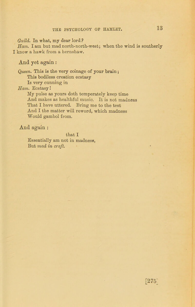 Guild. In what, my dear lord P Earn. I am but mad north-north-west; when the wind is southerly I know a hawk from a hernshaw. And yet again: Queen. This is the very coinage of your brain; This bodiless creation ecstasy Is very cunning in Earn. Ecstasy! My pulse as yours doth temperately keep time And makes as healthful music. It is not madness That I have uttered. Bring me to the test And I the matter will reword, which madness Would gambol from. And again : that I Essentially am not in madness, But mad in craft. [275]