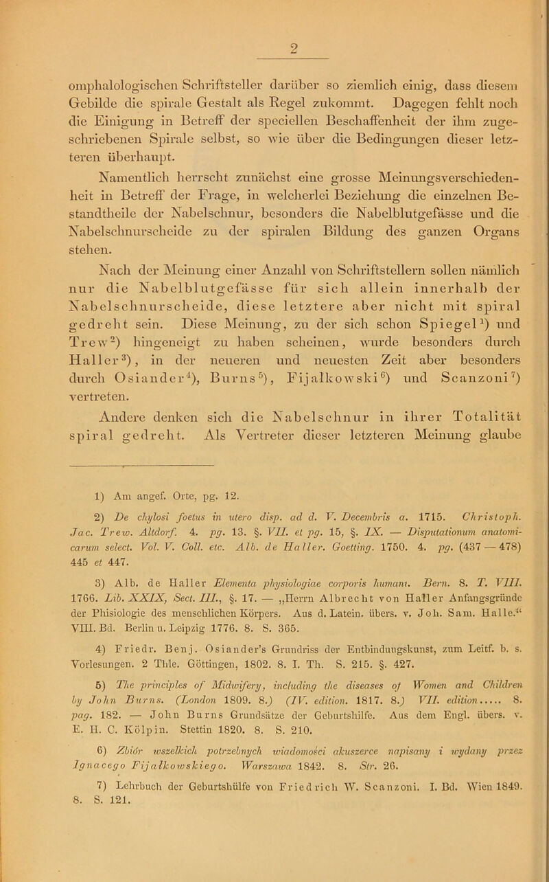 omphalologischen Schriftsteller darüber so ziemlich einig, dass diesem Gebilde die spirale Gestalt als Regel zukommt. Dagegen fehlt noch die Einigung in Betreff der speciellen Beschaffenheit der ihm zuge- schriebenen Spirale selbst, so wie über die Bedingungen dieser letz- teren überhaupt. Namentlich herrscht zunächst eine grosse Meinungsverschieden- heit in Betreff der Frage, in welcherlei Beziehung die einzelnen Be- standtheile der Nabelschnur, besonders die Nabelblutgefässe und die Nabelschnurscheide zu der spiralen Bildung des ganzen Organs stehen. Nach der Meinung einer Anzahl von Schriftstellern sollen nämlich nur die Nabelblutgefässe für sich allein innerhalb der Nabelschnurscheide, diese letztere aber nicht mit spiral gedreht sein. Diese Meinung, zu der sich schon Spiegel1) und Trew2) hingeneigt zu haben scheinen, wurde besonders durch Haller3), in der neueren und neuesten Zeit aber besonders durch Osiander4), Bums5), Fijalkowski6) und Scanzoni7) vertreten. Andere denken sich die Nabelschnur in ihrer Totalität spiral gedreht. Als Vertreter dieser letzteren Meinung glaube 1) Am angef. Orte, pg. 12. 2) De chylosi foelus in utero disp. ad d. V. Decembris a. 1715. Christoph. Jac. Trew. Altdorf. 4. pg. 13. §. VII. et pg. 15, §. IX. — Disputationum anatomi- carum select. Vol. V. Coli. etc. Alb. de Haller. Goetting. 1750. 4. pg. (437 — 478) 445 et 447. 3) Alb. de Haller Elementa pliysiologiae corporis lmmanu Bern. 8. T. VIII. 1766. Lib. XXIX, Sect. III., §. 17. — „Herrn Albreclit von Haller Anfangsgriinde der Phisiologie des menschlichen Körpers. Aus d. Latein, übers, v. Joli. Sam. Halle.11 VHI. Bd. Berlin u. Leipzig 1776. 8. S. 365. 4) Friedr. Benj. Osiander’s Grundriss der Entbindungskunst, zum Leitf. b. s. Vorlesungen. 2 Tlile. Güttingen, 1802. 8. I. Th. S. 215. §. 427. 5) The principles of Midwifery, inc/uding the diseases oj Women and Children by John Bums. (London 1809. 8.) (IV. edition. 1817. 80 VII. edition 8. pag. 182. — John Bums Grundsätze der Geburtshilfe. Aus dem Engl, übers, v. E. H. C. Kölpin. Stettin 1820. 8. S. 210. 6) Zbidr wszelkich potrzebnych wiadomosci akuszerce napisany i wydany przez Ignacego Fijalkowskiego. Warszawa 1842. 8. Sir. 26. 7) Lehrbuch der Geburtshülfe von Friedrich W. Scanzoni. I. Bd. Wien 1849. 8. S. 121.