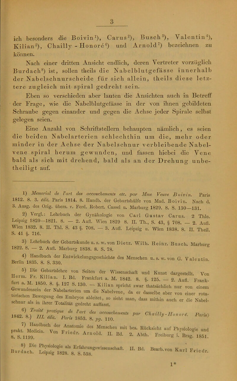 ich besonders die Boivin1), Carus2), Busch3), Valentin1), Kilian5), Chailly - HonordG) und Arnold7) bezeichnen zu können. Nach einer dritten Ansicht endlich, deren Vertreter vorzüglich Burdach8) ist, sollen tkeils die Nabelblutgefässe innerhalb der Nabelschnurscheide für sich allein, theils diese letz- tere zugleich mit spiral gedreht sein. Eben so verschieden aber lauten die Ansichten auch in Betreff der Frage, wie die Nabelblutgefässe in der von ihnen gebildeten Schraube gegen einander und gegen die Achse jeder Spirale selbst a-eleg-en seien. O Ö Eine Anzahl von Schriftstellern behaupten nämlich, es seien die beiden Nabelarterien schlechthin um die, mehr oder minder in der Achse der Nabelschnur verbleibende Nabel- vene spiral herum gewunden, und fassen hiebei die Vene bald als sich mit drehend, bald als an der Drehung unbe- theiligt auf. 1) Memorial de l’art des accouchements etc. par Mine Veuve Boivin. Paris 1812. 8. 3. Mt. Paris 1814. 8. Handb. der Geburtshülfe von Mad. Boivin. Nach d. 3. Ausg. des Orig, übers, v. Ferd. Robert. Cassel u. Marburg 1829. 8. S. 130—131. 2) Vergl.: Lehrbuch der Gynäkologie von Carl Gustav Carus. 2 Thle. Leipzig 1820—1821. 8. — 2. Aufl. Wien 1829 8. II. Th., S. 43, § 708. — 2. Aufl. Wien 1832. 8. II. Thl. S. 43 §. 708. — 3. Aufl. Leipzig u. Wien 1838. 8 II Theil S. 41 §. 716. 3) Lehrbuch der Geburtskunde u. s. w. von Dietr. Willi. Heinr. Busch. Marburg 1822. 8. — 2. Aufl. Marburg 1838. 8. S. 78. 4) Handbuch der Entwickelungsgeschichte des Menschen u. s. w. von G Valentin Berlin 1835. 8. S. 330. 5) Die Geburtslehre von Seiten der Wissenschaft und Kunst dargestellt. Von f lrm‘ Jr;QShon‘ L Bd- Frankfurt a- M- *842. 8. §. 125. - 2. Aufl. Frank- p1 a' ' . 5°; 8’ §> 127 S,13°- ~ Küian spricht zwar thatsächlich nur von einem torilchenTe11 Nabelarterien um die Nabelvene> da er dasselbe aber von einer rota- ÄSfÄt: - -- -—- - - «•»VS ÄS SS. par 8) Die I hysiologie als Erfahrungswissenschaft. II. Bd. Bearb von Karl F».i« , Burdach. Leipzig 1828. 8. S. 538. von Karl Fnedr. 1*