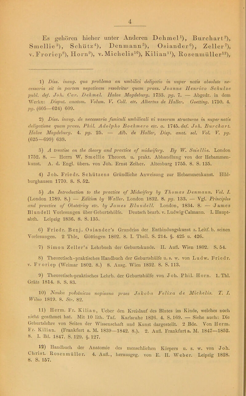 Es gehören hieher unter Anderen Dehmel1), Burchart2), Smellie3), Schütz'1), Denmann5), Osiander0), Zeller7), v. Froriep8), Horn9), v. Michelis10), Kilian11), Roseninüllcr12), 1) Diss. inauff. qua problema an umbilici deligatio in nuper nalis absolute ne- cessaria sit in partem negativam resolvitur quam praes, Joanne Henrico Schulze publ. dej. Joh. Car. Dehmel. Halae Magdeburg. 1733, pg. 7. — Abgedr. in dem Werke: Disput, anatom. Volum. V. Coli. etc. Albertus de Haller. Goelting. 1750. 4. pg. (605—624) 609. 2) Diss. inaug. de necessaria funiculi umbilicali vi vasorum slruclurae in nuper natis deligatione quam praes. Phil. Adolpho Boehmero etc. a. 1745.de/’. Joh. Burchart. Halae Magdeburg. 4. pg. 25. — Alb. de Haller, Disp. anat. sei. Vol. V. pg. (625—699) 639. 3) A treatise on the theory and practice of midwifery. By W. Smellie. London 1752. 8. — Herrn W. Smellie Theoret. u. prakt. Abhandlung von der Hebammen- kunst. A. d. Engl, übers, von Joh. Ernst Zeilier. Altenburg 1755. 8. S. 135. 4) Joh. Friedr. Schützens Gründliche Anweisung zur Hebammenkunst. Hild- burghausen 1770. 8. S. 52. 5) An Introduction to the practice of Midwifery by Thomas Denmann. Vol. I. (London 1789. 8.) — Edition by Waller. London 1832. 8. pg. 133. — Vgl. Principles and practice of Obstetricy etc. by James Blundell. London, 1834. 8. — James Blundell Vorlesungen über Geburtshülfe. Deutsch bearb. v. Ludwig Calmann. I. Haupt- abth. Leipzig 1836. 8. S. 135. 6) Friedr. Benj. Osiander’s Grundriss der Entbindungskunst z. Leitf. b. seinen Vorlesungen. 2 Thle. Göttingen 1802. 8. I. Theil. S. 214. §. 425 u. 426. 7) Simon Zeller’s Lehrbuch der Geburtskunde. II. Aufl. Wien 1802. S. 54. 8) Theoretisch-praktisches Handbuch der Geburtshülfe u. s. w. von Ludw. Friedi-. v. Froriep (Weimar 1802. 8.) 8. Ausg. Wien 1832. 8. S. 113. 9) Theoretisch-praktisches Leiirb. der Geburtshülfe von Joh. Phil. Horn. 1. Thl. Grätz 1814. 8. S. 83. 10) Naxdca poloznicza napisana przez Jalcoba Felixa de Michelis. T. I. Wilno 1819. 8. Str. 82. 11) Herrn. Fr. Kilian, Ueber den Kreislauf des Blutes im Kinde, welches noch nicht geathmet hat. Mit 10 lith. Taf. Karlsruhe 1826. 4. S. 169. — Siehe auch: Die Geburtslehre von Seiten der Wissenschaft und Kunst dargestellt. 2 Bde. Von Herrn. Fr. Kilian. (Frankfurt a. M. 1839—1842. 8.). 2. Aufl. Frankfurta. M. 1847—1852. 8. I. Bd. 1847. S. 129. §. 127. 12) Handbuch der Anatomie des menschlichen Körpers u. s. w. von Joh. Christ. Rosenmüller. 4. Aull., herausgeg. von E. IL Weber. Leipzig 1828. 8. S. 157.