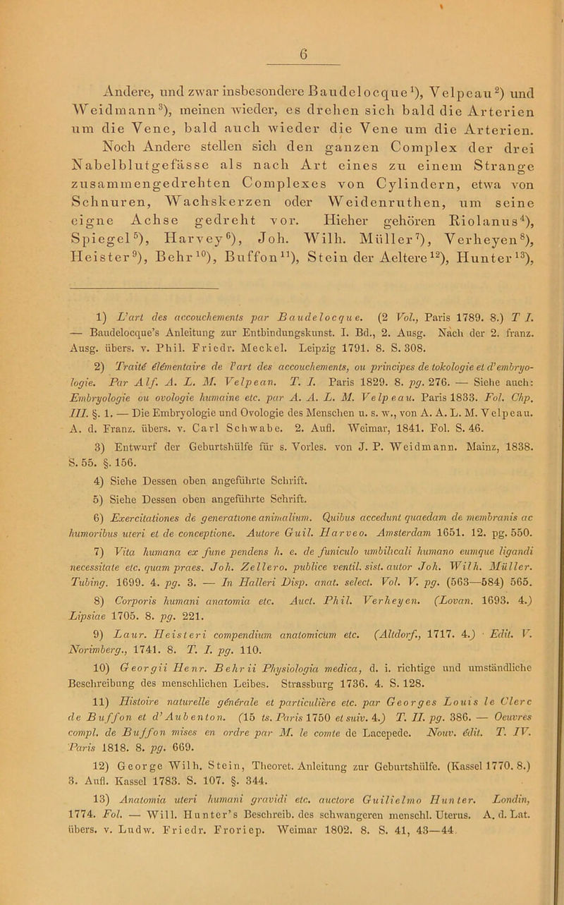 % Andere, und zwar insbesondere ßaudclocquex), Velpeau2) und Weidmann3), meinen wieder, es drehen sich bald die Arterien um die Vene, bald auch wieder die Vene um die Arterien. Noch Andere stellen sicli den ganzen Complex der drei Nabelblutgefässe als nach Art eines zu einem Strange zusammengedrehten Complexes von Cylindern, etwa Aron Schnuren, Wachskerzen oder Weidenruthen, um seine eigne Achse gedreht vor. Hieher gehören Riolanus4), Spiegel5), Harvey0), Joh. Willi. Müller7), Verheyen8), Heister9), Behr10), Buffon1 11), Stein der Aeltere12), Hunter13), 1) L’art des accouchements par B audelocqu e. (2 Vol., Paris 1789. 8.) TI. — Baudelocque’s Anleitung zur Entbindungskunst. I. Bd., 2. Ausg. Nach der 2. franz. Ausg. übers, v. Phil. Fricdr. Meckel. Leipzig 1791. 8. S. 308. 2) Traitd (Umentaire de l’art des accouchements, ou principes de tolcologie et d’embryo- logie. Par Alf. A. L. M. Velpean. T. I. Paris 1829. 8. pg.21Q>. — Siehe auch: Embryologie ou ovologie humaine etc. par A. A. L. M. Velpeau. Paris 1833. Fol. Chp. III. §. 1. — Die Embryologie und Ovologie des Menschen u. s. w., von A. A. L. M. Yelpeau. A. d. Franz, übers, v. Carl Schwabe. 2. Aufl. Weimar, 1841. Fol. S. 46. 3) Entwurf der Geburtshülfe für s. Vorles. von J. P. Weidmann. Mainz, 1838. S. 55. §. 156. 4) Siehe Dessen oben angeführte Schrift. 5) Siehe Dessen oben angeführte Schrift. 6) Exercitationes de generatione anirnalium. Quibus accedunt quaedam de membranis ac humoribus uteri et de conceptione. Autore Guil. Harveo. Amsterdam 1651. 12. pg. 550. 7) Vita huniana ex fune pendens h. e. de funiculo umbilicali humano eumque ligandi necessitate etc. quam praes. Joh. Zellero. publice ventil. sist. autor Joh. Wilh. Müller. Tubing. 1699. 4. pg. 3. — In Ilalleri l)isp. anat. sehet. Vol. V. pg. (563—584) 565. 8) Corporis humani cinatomia etc. Auct. Phil. Verheyen. (Lovan. 1693. 4.) Lipsiae 1705. 8. pg. 221. 9) Laur. Heisteri compendium analomicum etc. (Altdorf., 1717. 4.J ■ Edit. V. Norimberg., 1741. 8. T. I. pg. 110. 10) Georgii Henr. B ehr ii Physiologia medica, d. i. richtige und umständliche Beschreibung des menschlichen Leibes. Strassburg 1736. 4. S. 128. 11) Ilistoire naturelle gdndrale et particuliere etc. par Georges Louis le Giere de Buffon et d’ Aub enton. (15 ts. Paris 1750 etsuiv.4.) T. II. pg. 386. — Oeuvres compl. de Buffon mises en ordre par M. le comle de Lacepedc. Nouv. 6dit. T. IV. Paris 1818. 8. pg. 669. 12) George Wilh. Stein, Theoret. Anleitung zur Geburtshülfe. (Kassel 1770. 8.) 3. Aufl. Kassel 1783. S. 107. §. 344, 13) Anatomia uteri humani gravidi etc. auctore Guilielmo Hunter. Londin, 1774. Fol. — Will. Hunter’s Beschreib, des schwangeren menschl. Uterus. A. d. Lat. übers, v. Ludw. Friedr. Froriep. Weimar 1802. 8. S. 41, 43—44