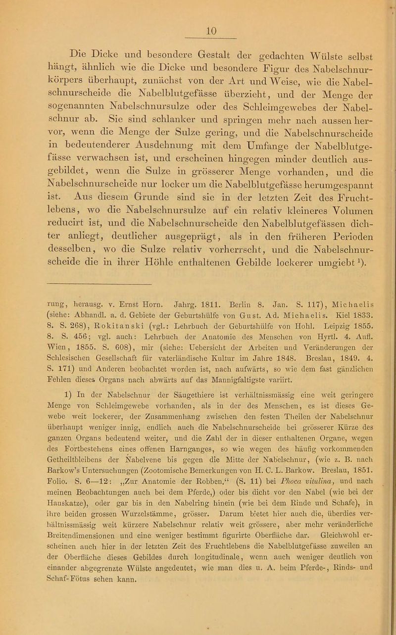 Die Dicke und besondere Gestalt der gedachten Wülste selbst hängt, ähnlich wie die Dicke und besondere Figur des Nabelschnur- körpers überhaupt, zunächst von der Art und Weise, wie die Nabel- schnurscheide die Nabelblutgefässe überzieht, und der Mene:e der sogenannten Nabelschnursulze oder des Schleimgewebes der Nabel- schnur ab. Sie sind schlanker und springen mehr nach aussen her- vor, wenn die Menge der Sülze gering, und die Nabelschnurscheide in bedeutenderer Ausdehnung mit dem Umfange der Nabelblutge- lässe verwachsen ist, und erscheinen hingegen minder deutlich aus- gebildet, wenn die Sülze in grösserer Menge vorhanden, und die Nabelschnurscheide nur locker um die Nabelblutgefässe herumgespannt ist. Aus diesem Grunde sind sie in der letzten Zeit des Frucht- lebens, wo die Nabelschnursulze auf ein relativ kleineres Volumen reducirt ist, und die Nabelschnurscheide den Nabelblutgefässen dich- ter anliegt, deutlicher ausgeprägt, als in den früheren Perioden desselben, wo die Sülze relativ vorherrscht, und die Nabelschnur- scheidc die in ihrer Höhle enthaltenen Gebilde lockerer umgiebt* 1). rang, herausg. v. Ernst Horn. Jahrg. 1811. Berlin 8. Jan. S. 117), Michaelis (siehe: Abhandl. a. d. Gebiete der Geburtshülfe von Gust. Ad. Michaelis. Kiel 1S33. 8. S. 268), Rokitanski (vgl.: Lehrbuch der Geburtshülfe von Hohl. Leipzig 1855. 8. S. 456; vgl. auch: Lehrbuch der Anatomie des Menschen von Hyrtl. 4. Aufl. Wien, 1855. S. 608), mir (siehe: Uebersiclit der Arbeiten und Veränderungen der Schlesischen Gesellschaft für vaterländische Kultur im Jahre 1848. Breslau, 1849. 4. S. 171) und Anderen beobachtet worden ist, nach aufwärts, so wie dem fast gänzlichen Fehlen dieses Organs nach abwärts auf das Mannigfaltigste variirt. 1) In der Nabelschnur der Säugetliiere ist verhältnissmässig eine weit geringere Menge von Schleimgewebe vorhanden, als in der des Menschen, es ist dieses Ge- webe weit lockerer, der Zusammenhang zwischen den festen Theilen der Nabelschnur überhaupt weniger innig, endlich auch die Nabelschnurscheide bei grösserer Kürze des ganzen Organs bedeutend weiter, und die Zahl der in dieser enthaltenen Organe, wegen des Fortbestehens eines offenen Harnganges, so wie wegen des häufig vorkommenden Getheiltbleibens der Nabelvene bis gegen die Mitte der Nabelschnur, (wie z. B. nach Barkow’s Untersuchungen (Zootomische Bemerkungen von II. C. L. Barkow. Breslau, 1851. Folio. S. 6—12: „Zur Anatomie der Robben.“ (S. 11) bei Phoca vilulina, und nach meinen Beobachtungen auch bei dem Pferde,) oder bis dicht vor den Nabel (wie bei der Hauskatze), oder gar bis in den Nabelring hinein (wie bei dem Rinde und Schafe), in ihre beiden grossen Wurzelstämme, grösser. Darum bietet liier auch die, überdies ver- hältnissmässig weit kürzere Nabelschnur relativ weit grössere, aber mehr veränderliche Breitendimensionen und eine weniger bestimmt figurirte Oberfläche dar. Gleichwohl er- scheinen auch hier in der letzten Zeit des Fruchtlebens die Nabelblutgefässe zuweilen an der Oberfläche dieses Gebildes durch longitudinale, wenn auch weniger deutlich von einander abgegrenzte Wülste angedeutet, wie man dies u. A. beim Pferde-, Rinds- und Schaf-Fötus sehen kann.