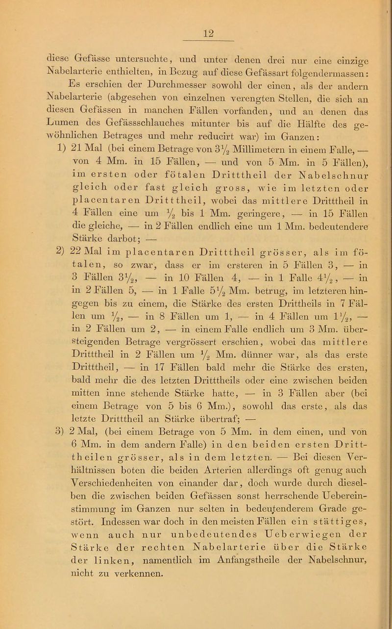 diese Gefässe untersuchte, und unter denen drei nur eine einzige Nabelarterie enthielten, in Bezug, auf diese Gef ässart folgendermassen: Es erschien der Durchmesser sowohl der einen, als der andern Nabelarterie (abgesehen von einzelnen verengten Stellen, die sich an diesen Gefässen in manchen Fällen vorfanden, und an denen das Lumen des Gefässschlauches mitunter bis auf die Hälfte des ge- wöhnlichen Betrages und mehr reducirt war) im Ganzen: 1) 21 Mal (bei einem Betrage von 3y2 Millimetern in einem Falle, — von 4 Mm. in 15 Fällen, — und von 5 Mm. in 5 Fällen), im ersten oder fötalen Dritttheil der Nabelschnur gleich oder fast gleich gross, wie im letzten oder placentaren Dritttheil, wobei das mittlere Dritttheil in 4 Fällen eine um l/2 bis 1 Mm. geringere, — in 15 Fällen die gleiche, — in 2 Fällen endlich eine um 1 Mm. bedeutendere Stärke darbot; — 2) 22 Mal im placentaren Dritttheil grösser, als im fö- talen, so zwar, dass er im ei'steren in 5 Fällen 3, — in 3 Fällen 3ya, — in 10 Fällen 4, — in 1 Falle 4y2, — in in 2 Fällen 5, — in 1 Falle 5% Mm. betrug, im letzteren hin- gegen bis zu einem, die Stärke des ersten Drittheils in 7 Fäl- len um %, — in 8 Fällen um 1, — in 4 Fällen um l’/g, — in 2 Fällen um 2, — in einem Falle endlich um 3 Mm. über- steigenden Betrage vergrössert erschien, wobei das mittlere Dritttheil in 2 Fällen um */2 Mm. dünner war, als das erste Dritttheil, — in 17 Fällen bald mehr die Stärke des ersten, bald mehr die des letzten Dritttheils oder eine zwischen beiden mitten inne stehende Stärke hatte, — in 3 Fällen aber (bei einem Betrage von 5 bis 6 Mm.), sowohl das erste, als das letzte Dritttheil an Stärke übertraf; — 3) 2 Mal, (bei einem Betrage von 5 Mm. in dem einen, und von 6 Mm. in dem andern Falle) in den beiden ersten Dritt- theilen grösser, als in dem letzten. — Bei diesen Ver- hältnissen boten die beiden Arterien allerdings oft genug auch Verschiedenheiten von einander dar, doch wurde durch diesel- ben die zwischen beiden Gefässen sonst herrschende Ueberein- stimmung im Ganzen nur selten in bedeutenderem Grade ge- stört. Indessen war doch in den meisten Fällen ein stättiges, wenn auch nur unbedeutendes Ueberwiegen der Stärke der rechten Nabelarterie über die Stärke der linken, namentlich im Anfangstheile der Nabelschnur, nicht zu verkennen.