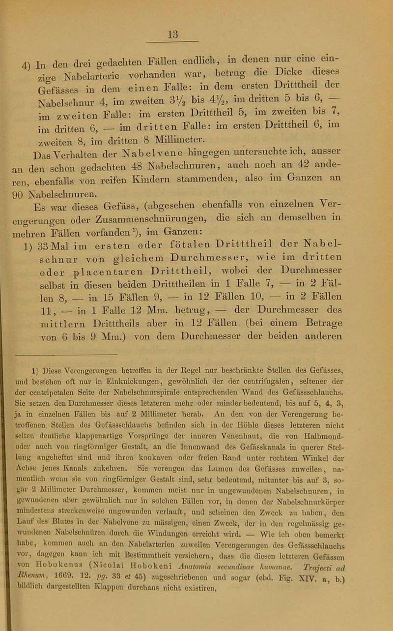 4) ln den drei gedachten Fällen endlich, in denen nur eine dn- zio-e Nabelarterie vorhanden war, betrug die Dicke dieses Gefässes in dem einen Falle: in dem ersten Dritttheil der Nabelschnur 4, im zweiten 3% bis 4%, im dritten 5 bis G, im zweiten Falle: im ersten Dritttheil 5, im zweiten bis 7, im dritten 6, — im dritten Falle: im ersten Dritttheil 6, im zweiten 8, im dritten 8 Millimeter. Das Verhalten der Nabelvene hingegen untersuchte ich, ausser an den schon gedachten 48 Nabelschnüren, auch noch an 42 ande- rem ebenfalls von reifen Kindern stammenden, also im Ganzen an 90 Nabelschnüren. Es war dieses Gefäss, (abgesehen ebenfalls von einzelnen Ver- engerungen oder Zusammenschnürungen, die sich an demselben in mehren Fällen vorfanden1), im Ganzen: 1) 33 Mal im ersten oder fötalen Dritttheil der Nabel- schnur von gleichem Durchmesser, wie im dritten oder placentaren Dritttheil, wobei der Durchmesser selbst in diesen beiden Dritttheilen in 1 Falle 7, — in 2 Fäl- len 8, — in 15 Fällen 9, — in 12 Fällen 10, — in 2 Fällen 11, — in 1 Falle 12 Mm. betrug, — der Diu’ehmesser des mittlcrn Dritttheils aber in 12 Fällen (bei einem Betrage von 6 bis 9 Mm.) von dem Durchmesser der beiden anderen 1) Diese Verengerungen betreffen in der Regel nur beschränkte Stellen des Gefässes, und bestehen oft nur in Einknickungen, gewöhnlich der der centrii'ugalen, seltener der der centripetalen Seite der Nabelschnurspirale entsprechenden Wand des Gefdssschlauchs. Sie setzen den Durchmesser dieses letzteren mehr oder minder bedeutend, bis auf 5, 4, 3, ja in einzelnen Fällen bis auf 2 Millimeter herab. An den von der Verengerung be- troffenen. Stellen des Gefässscldauchs befinden sich in der Höhle dieses letzteren nicht selten deutliche klappenartige Vorsprünge der inneren Venenhaut, die von Halbmond- oder auch von ringförmiger Gestalt, an die Innenwand des Gefässkanals in querer Stel- lung angeheftet sind und ihren konkaven oder freien Rand unter rechtem Winkel der Achse jenes Kanals zukehren. Sie verengen das Lumen des Gefässes zuweilen, na- mentlich wenn sie von ringförmiger Gestalt sind, sehr bedeutend, mitunter bis auf 3, so- gar 2 Millimeter Durchmesser, kommen meist nur in ungewundenen Nabelschnüren, in gewundenen aber gewöhnlich nur in solchen Fällen vor, in denen der Nabelschnurkörper mindestens streckenweise ungewunden verlauft, und scheinen den Zweck zu haben, den Laut des Blutes in der Nabclvcnc zu massigen, einen Zweck, der in den regelmässig ge- wundenen Nabelschnüren durch die Windungen erreicht wird. — Wie ich oben bemerkt habe, kommen auch an den Nabelartcrien zuweilen Verengerungen des Gcfässschlauchs vor, dagegen kann ich mit Bestimmtheit versichern, dass die diesen letzteren Gefiissen von llobokenus (Nicolai Ilobokeni Anatomia secundinae humanae. Trajecti ad Rhenum, 16(>9. 12. py, 33 el 45) zugeschriebenen und sogar (cbd. Fig. XIV. a, b.) bildlich dargcstellten Klappen durchaus nicht existiren.