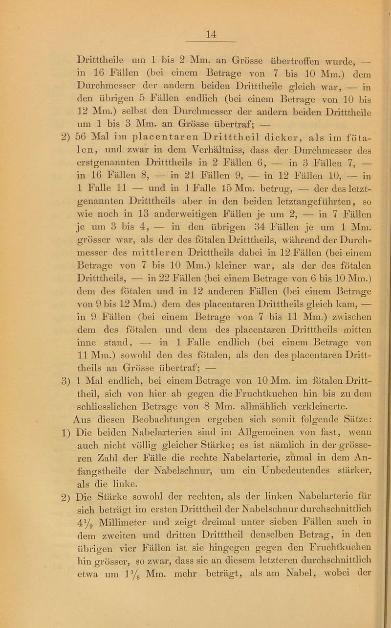 Dritttheile um 1 bis 2 Mm. an Grösse übertroffen wurde, — in 16 Fällen (bei einem Betrage von 7 bis 10 Mm.) dem Durchmesser der andern beiden Dritttheile gleich war, — in den übrigen 5 Fällen endlich (bei einem Betrage von 10 bis 12 Mm.) selbst den Durchmesser der andern beiden Dritttheile um 1 bis 3 Mm. an Grösse übertraf; — 2) 56 Mal im placentaren Dritttheil dicker, als im föta- len, und zwar in dem Verhältniss, dass der Durchmesser des erstgenannten Dritttheils in 2 Fällen 6, — in 3 Fällen 7, — in 16 Fällen 8, — in 21 Fällen 9, — in 12 Fällen 10, — in I Falle 11 — und in 1 Falle 15 Mm. betrug, — der des letzt- genannten Dritttheils aber in den beiden letztangeführten, so wie noch in 13 anderweitigen Fällen je um 2, — in 7 Fällen je um 3 bis 4, — in den übrigen 34 Fällen je um 1 Mm. grösser war, als der des fötalen Dritttheils, während der Durch- messer des mittleren Dritttheils dabei in 12 Fällen (bei einem Betrage von 7 bis 10 Mm.) kleiner war, als der des fötalen Dritttheils, — in 22 Fällen (bei einem Betrage von 6 bis 10 Mm.) dem des fötalen und in 12 anderen Fällen (bei einem Betrage von 9 bis 12 Mm.) dem des placentaren Dritttheils gleich kam, — in 9 Fällen (bei einem Betrage von 7 bis 11 Mm.) zwischen dem des fötalen und dem des placentaren Dritttheils mitten inne stand, — in 1 Falle endlich (bei einem Betrage von II Mm.) soAVohl den des fötalen, als den des placentaren Dritt- theils an Grösse übertraf; — 3) 1 Mal endlich, bei einem Betrage von 10 Mm. im fötalen Dritt- theil, sich von hier ab gegen die Fruchtkuchen hin bis zudem schliesslichen Betrage von 8 Mm. allmählich verkleinerte. Aus diesen Beobachtungen ergeben sich somit folgende Sätze: 1) Die beiden Nabelarterien sind im Allgemeinen von fast, Avenn auch nicht völlig gleicher Stärke; es ist nämlich in der grösse- ren Zahl der Fälle die rechte Nabelarterie, zumal in dem An- fanffstheile der Nabelschnur, um ein Unbedeutendes stärker, als die linke. 2) Die Stärke soAvohl der rechten, als der linken Nabelarterie für sich beträgt im ersten Dritttheil der Nabelschnur durchschnittlich 4% Millimeter und zeigt dreimal unter sieben Fällen auch in dem zAveiten und dritten Dritttheil denselben Betrag, in den übrigen vier Fällen ist sie hingegen gegen den Fruchtkuchen hin grösser, so zAvar, dass sie an diesem letzteren durchschnittlich etwa um 1 % Mm. mehr beträgt, als am Nabel, Avobei der