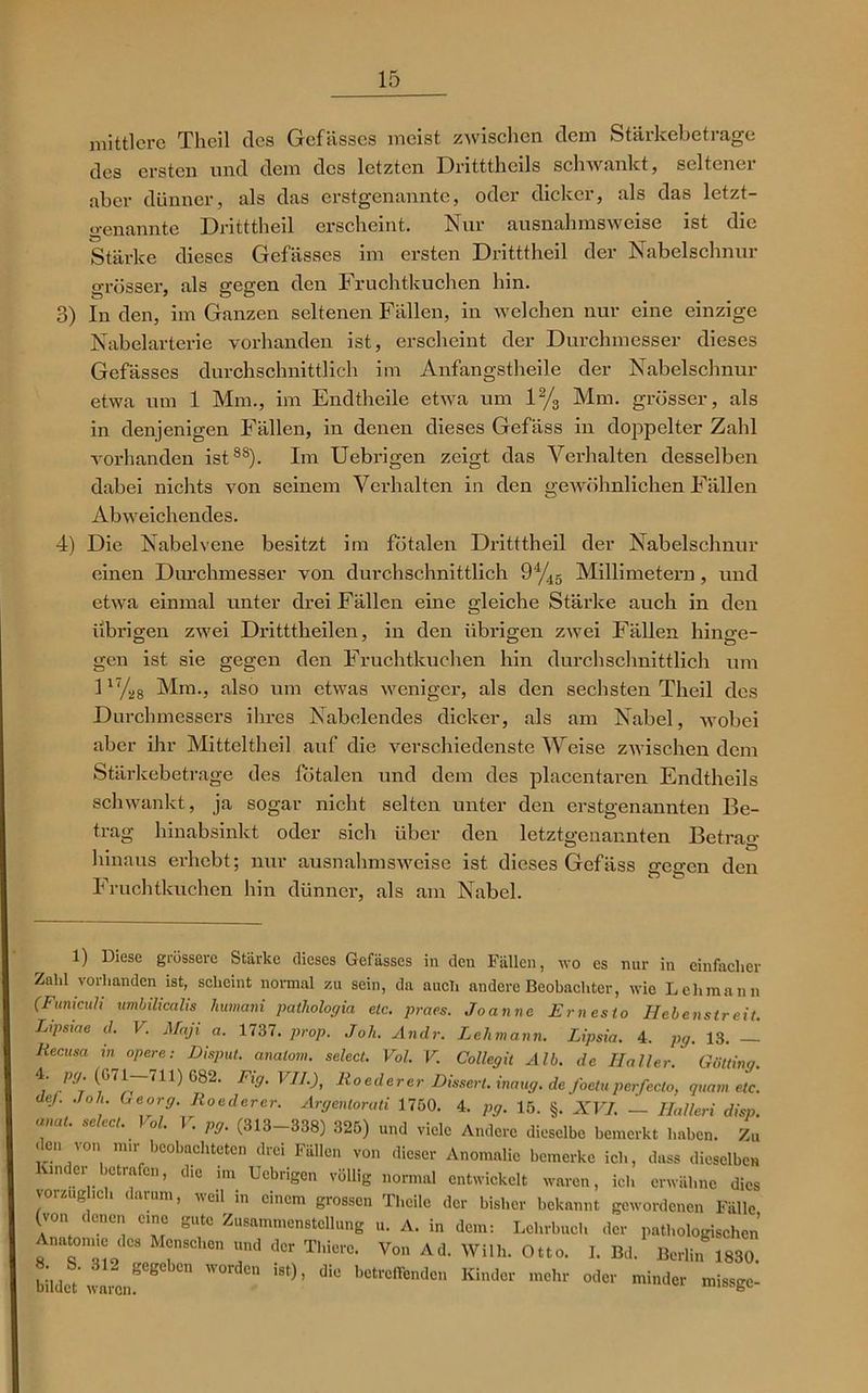mittlere Theil des Gefässes meist zwischen dem Stärkebetrage des ersten und dem des letzten Dritttheils schwankt, seltener aber dünner, als das erstgenannte, oder dicker, als das letzt- genannte Dritttheil erscheint. Nur ausnahmsweise ist die Stärke dieses Gefässes im ersten Dritttheil der Nabelschnur grösser, als gegen den Fruchtkuchen hin. 3) In den, im Ganzen seltenen Fällen, in welchen nur eine einzige Nabelarterie vorhanden ist, erscheint der Durchmesser dieses Gefässes durchschnittlich im Anfangstheile der Nabelschnur etwa um 1 Mm., im Endtheile etwa um l2/3 Mm. grösser, als in denjenigen Fällen, in denen dieses Gefäss in doppelter Zahl vorhanden ist88). Im Uebrigen zeigt das Verhalten desselben dabei nichts von seinem Verhalten in den gewöhnlichen Fällen Abweichendes. 4) Die Nabelvene besitzt im fötalen Dritttheil der Nabelschnur einen Durchmesser von durchschnittlich ^%5 Millimetern, und etwa einmal unter drei Fällen eine gleiche Stärke auch in den übrigen zwei Dritttheilen, in den übrigen zwei Fällen hinge- gen ist sie gegen den Fruchtkuchen hin durchschnittlich um l17/28 Mm., also um etwas weniger, als den sechsten Theil des Durchmessers ihres Nabelendes dicker, als am Nabel, wobei aber ihr Mitteltheil auf die verschiedenste Weise zwischen dem Stärkebetrage des fötalen und dem des placentaren Endtheils schwankt, ja sogar nicht selten unter den erstgenannten Be- trag hinabsinkt oder sich über den letztgenannten Betrag hinaus erhebt; nur ausnahmsweise ist dieses Gefäss gegen den Fruchtkuchen hin dünner, als am Nabel. 1) Diese grössere Stärke dieses Gefässes in den Fällen, wo es nur in einfacher Zahl vorhanden ist, scheint normal zu sein, da auch andere Beobachter, wie Lehmann (Funiculi umbilicalis humani pathologia etc. praes. Joanne Ernesto Hebenstreit. Lipsiae d. V. Maß a. 1737. prop. Joh. Andr. Lehmann. Lipsia. 4. pg. 13. — liecusa in opere: Disput, analom. select. Vol. V. Collegit Alb. de Haller. Gotting. 4: P91 f;r711) G82' Fig' VIL)' Roederer Eissert. inaug. de foetuperfeclo, quam etc. de/, .loh Georg. Roederer. Argentorati 1750. 4. pg. 15. §. XVI. — Hallen disp. anat. select. Vol. V. pg. (313-338) 325) und viele Andere dieselbe bemerkt haben. Zu .eu \on mir beobachteten drei Fällen von dieser Anomalie bemerke ich, dass dieselben under betrafen, die im Uebrigen völlig normal entwickelt waren, ich erwähne dies vorzüglich darum, weil in einem grossen Theilc der bisher bekannt gewordenen Fälle (von eenen eine gute Zusammenstellung u. A. in dem: Lehrbuch der pathologischen Anatomie des Menschen und der Thierc. Von Ad. Willi. Otto. I. Bd. Berlin 1830 bildet' i™8'8 WOlden i8t)’ dIC betr°ffenden Kinder mehr odCT minder missge-