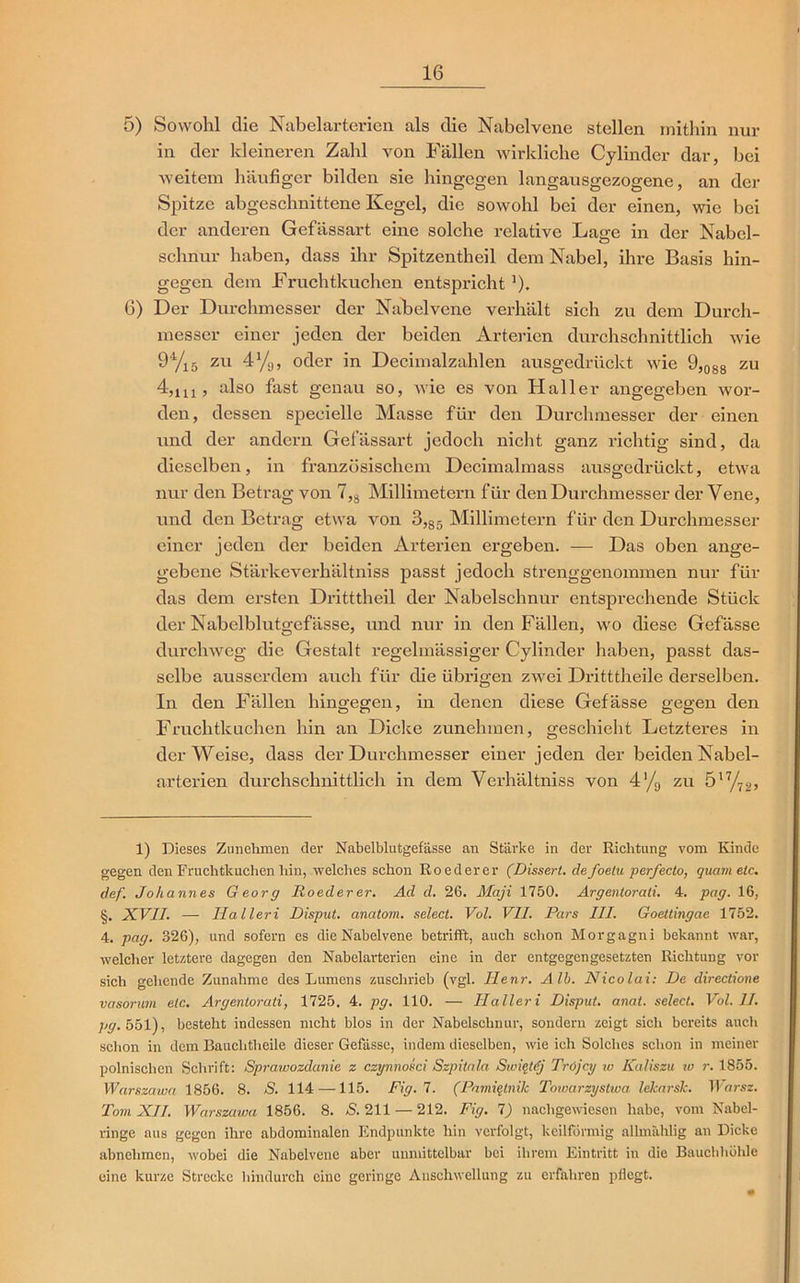 5) Sowohl die Nabelarterien als die Nabclvene stellen mithin nur in der kleineren Zahl von Fällen wirkliche Cylinder dar, bei weitem häufiger bilden sie hingegen langausgezogene, an der Spitze abgeschnittene Kegel, die sowohl bei der einen, wie bei der anderen Gefässart eine solche relative Lage in der Nabel- schnur haben, dass ihr Spitzentheil dem Nabel, ihre Basis hin- gegen dem Fruchtkuchen entspricht ’). 6) Der Durchmesser der Nabelvene verhält sich zu dem Durch- messer einer jeden der beiden Arterien durchschnittlich wie 9* * * 4/l5 ZU 4%, oder in Decimalzahlen ausgedrückt wie 9,088 zu 4,lu , also fast genau so, wie es von Haller angegeben wor- den, dessen speeielle Masse für den Durchmesser der einen und der andern Gefässart jedoch nicht ganz richtig sind, da dieselben, in französischem Decimalmass ausgedrückt, etwa nur den Betrag von 7,s Millimetern für den Durchmesser der Vene, und den Betrag etwa von 3,85 Millimetern für den Durchmesser einer jeden der beiden Arterien ergeben. — Das oben ange- gebene Stärkeverhältniss passt jedoch strenggenommen nur für das dem ersten Dritttheil der Nabelschnur entsprechende Stück der Nabelblutgefässe, und nur in den Fällen, wo diese Gefässe durchweg die Gestalt regelmässiger Cylinder haben, passt das- selbe ausserdem auch für die übrigen zwei Dritttheile derselben. In den Fällen hingegen, in denen diese Gefässe gegen den Fruchtkuchen hin an Dicke zunehmen, geschieht Letzteres in der Weise, dass der Durchmesser einer jeden der beiden Nabel- arterien durchschnittlich in dem Verhältniss von 4'/9 zu 517/72, 1) Dieses Zunehmen der Nabelblutgefässe an Stärke in der Richtung vom Kinde gegen den Fruchtkuchen hin, welches schon Roederer (Dissert. defoelu perfecto, quam etc. def. Johannes Georg Roederer. Ad d. 26. Maji 1750. Argentorati. 4. pag. 16, §. XVII. — Halleri Disput, anatom. select. Vol. VII. Pars III. Goettingae 1752. 4. pag. 326), und sofern es die Nabelvene betrifft, auch schon Morgagni bekannt war, welcher letztere dagegen den Nabelarterien eine in der entgegengesetzten Richtung vor sich gehende Zunahme des Lumens zuschrieb (vgl. Henr. Alb. Nicolai: De directione vasorum etc. Argentorati, 1725. 4. pg. 110. — Haller i Disput, anat. select. Vol. II. 7«?. 551), besteht indessen nicht blos in der Nabelschnur, sondern zeigt sich bereits auch schon in dem Baucbtheile dieser Gefässe, indem dieselben, wie ich Solches schon in meiner polnischen Schrift: Sprawozdanie z czynnokci Szpitala Swieldj Tröjcy w Kaliszu w r. 1855. Warszawa 1856. 8. S. 114 —115. Fig.l. (Pamiqtnilc Towarzystwa lelcarslc. Warsz. Tom XII. Warszawa 1856. 8. S. 211 — 212. Fig. 1) nachgewiesen habe, vom Nabel- ringe aus gegen ihre abdominalen Endpunkte hin verfolgt, keilförmig allmählig an Dicke abnehmen, wobei die Nabelvene aber unmittelbar bei ihrem Eintritt in die Bauchhöhle eine kurze Strecke hindurch eine geringe Anschwellung zu erfahren pflegt.