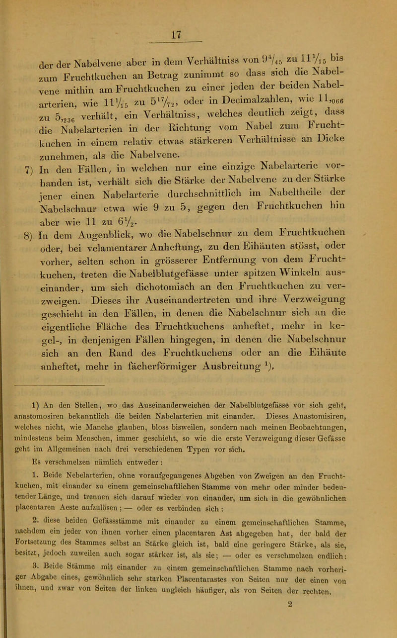 der der Nabelvene aber in dem Verhältniss von • > V-is zu ^ 1V 15 1)13 zum Fruchtkuchen an Betrag zunimmt so dass sich die Nabel- vene mithin am Fruchtkuchen zu einer jeden der beiden Nabel- arterien, wie 11 Via zu 517/7*’ odcv in Deeimalzahlen, wie ll,0(i6 zu 5,236 verhält, ein Verhältniss, welches deutlich zeigt, dass die Nabelarterien in der Richtung vom Nabel zum Frucht- kuchen in einem relativ etwas stärkeren Verhältnisse an Dicke zunehmen, als die Nabelvene. 7) In den Fällen, in welchen nur eine einzige Nabelarterie vor- handen ist, verhält sich die Stärke der Nabelvene zu der Stärke jener einen Nabelarterie durchschnittlich im Nabeltheile dei Nabelschnur etwa wie 9 zu 5, gegen den Fruchtkuchen hin aber wie 11 zu 6 '/2. 8) In dem Augenblick, wo die Nabelschnur zu dem Fruchtkuchen oder, bei velamentarer Anheftung, zu den Eihäuten stösst, oder vorher, selten schon in grösserer Entfernung von dem Frucht- kuchen, treten die Nabelblutgefässe unter spitzen Winkeln aus- einander, um sich dichotomisCh an den Fruchtkuchen zu ver- zweigen. Dieses ihr Auseinandertreten und ihre Verzweigung geschieht in den Fällen, in denen die Nabelschnur sich an die eioentliche Fläche des Fruchtkuchens anheftet, mehr in ke- Ö gel-, in denjenigen Fällen hingegen, in denen die Nabelschnur sich an den Rand des Fruchtkuchens oder an die Eihäute anheftet, mehr in fächerförmiger Ausbreitung * 1 2 3), 1) An den Stellen, wo das Auseinanderweiehen der Nabelblutgefässe vor sich gebt, anastomosiren bekanntlich die beiden Nabelarterien mit einander. Dieses Anastomisiren, welches nicht, wie Manche glauben, bloss bisweilen, sondern nach meinen Beobachtungen, mindestens beim Menschen, immer geschieht, so wie die erste Verzweigung dieser Gefässe geht im Allgemeinen nach drei verschiedenen Typen vor sich. Es verschmelzen nämlich entweder: 1. Beide Nebelarterien, ohne voraufgegangenes Abgeben von Zweigen an den Frucht- kuchen, mit einander zu einem gemeinschaftlichen Stamme von mehr oder minder bedeu- tender Länge, und trennen sich darauf wieder von einander, um sich in die gewöhnlichen placentaren Aeste aufzulösen ; — oder es verbinden sich : 2. diese beiden Gefdssstämme mit einander zu einem gemeinschaftlichen Stamme, nachdem ein jeder von ihnen vorher einen placentaren Ast abgegeben hat, der bald der Fortsetzung des Stammes selbst an Stärke gleich ist, bald eine geringere Stärke, als sic, besitzt, jedoch zuweilen auch sogar stärker ist, als sie; — oder es verschmelzen endlich: 3. Beide Stämme mit einander zu einem gemeinschaftlichen Stamme nach vorheri- ger Abgabe eines, gewöhnlich sehr starken Plaeentarastes von Seiten nur der einen von ihnen, und zwar von Seiten der linken ungleich häufiger, als von Seiten der rechten. 2