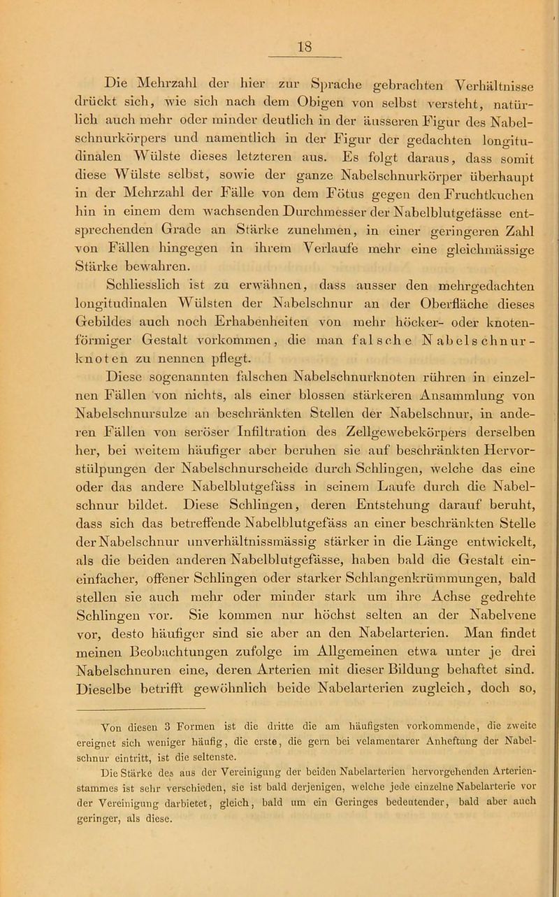 Die Mehrzahl der hier zur Sprache gebrachten Verhältnisse drückt sich, wie sich nach dem Obigen von selbst versteht, natür- lich auch mehr oder minder deutlich in der äusseren Figur des Nabel- schnurkörpers und namentlich in der Figur der gedachten longitu- dinalen Wülste dieses letzteren aus. Es folgt daraus, dass somit diese Wülste selbst, sowie der ganze Nabelschnurkörper überhaupt in der Mehrzahl der Fälle von dem Fötus gegen den Fruchtkuchen hin in einem dem wachsenden Durchmesser der Nabelblutgelässe ent- sprechenden Grade an Stärke zunehmen, in einer geringeren Zahl von Fällen hingegen in ihrem Verlaufe mehr eine glcichmässige Stärke bewahren. Schliesslich ist zu erwähnen, dass ausser den mehro-edachten longitudinalen Wülsten der Nabelschnur an der Oberfläche dieses Gebildes auch noch Erhabenheiten von mehr höcker- oder knoten- förmiger Gestalt Vorkommen, die man falsche Nabelschnur- knoten zu nennen pflegt. Diese sogenannten falschen Nabelschnurknoten rühren in einzel- nen Fällen von nichts, als einer blossen stärkeren Ansammlung von Nabelschnursulze an beschränkten Stellen der Nabelschnur, in ande- ren Fällen von seröser Infiltration des Zellgewebekörpers derselben her, bei weitem häufiger aber beruhen sie auf beschränkten Hervor- stülpungen der Nabelschnurscheide durch Schlingen, welche das eine oder das andere Nabelblutgefäss in seinem Laufe durch die Nabel- schnur bildet. Diese Schlingen, deren Entstehung darauf beruht, dass sich das betreffende Nabelblutgefäss an einer beschränkten Stelle der Nabelschnur unverhältnissmässig stärker in die Länge entwickelt, als die beiden anderen Nabelblutgefässe, haben bald die Gestalt ein- einfacher, offener Schlingen oder starker Schlangenkrümmungen, bald stellen sie auch mehr oder minder stark um ihre Achse gedrehte Schlingen vor. Sie kommen nur höchst selten an der Nabelvene vor, desto häufiger sind sie aber an den Nabelarterien. Man findet meinen Beobachtungen zufolge im Allgemeinen etwa unter je drei Nabelschnüren eine, deren Arterien mit dieser Bildung behaftet sind. Dieselbe betrifft gewöhnlich beide Nabelarterien zugleich, doch so, Von diesen 3 Formen ist die dritte die am häufigsten vorkommende, die zweite ereignet sich weniger häufig, die erste, die gern bei velamentarer Anheftung der Nabel- schnur eintritt, ist die seltenste. Die Stärke dea aus der Vereinigung der beiden Nabelarterien hervorgehenden Arterien- stammes ist sehr verschieden, sie ist bald derjenigen, welche jede einzelne Nabelarterie vor der Vereinigung darbietet, gleich, bald um ein Geringes bedeutender, bald aber auch geringer, als diese.