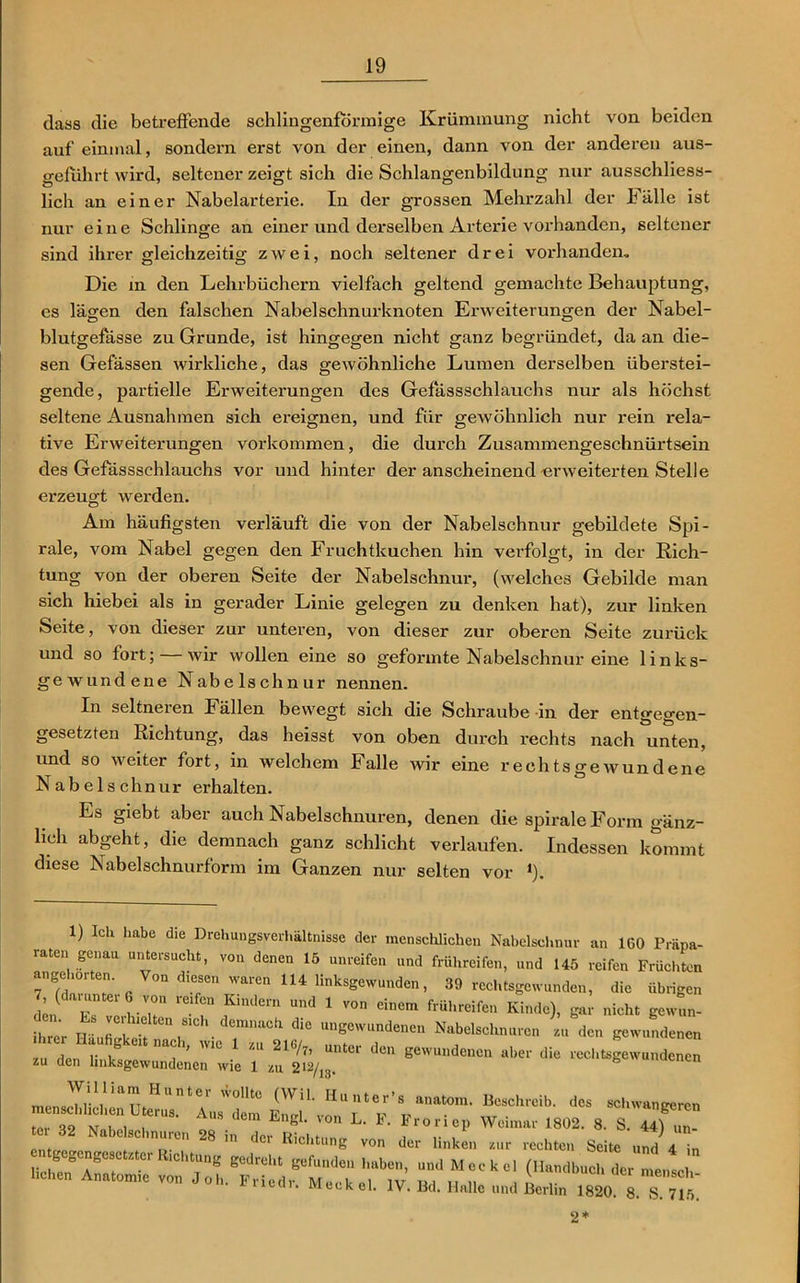 dass die betreffende schlingenformige Krümmung nicht von beiden auf einmal, sondern ei-st von der einen, dann von der anderen aus- geführt wird, seltener zeigt sich die Schlangenbildung nur ausschliess- lich an einer Nabelartei’ie. In der grossen Mehrzahl der Fälle ist nur eine Schlinge an einer und dei'selben Arterie vorhanden, seltener sind ihrer gleichzeitig zwei, noch seltener drei vorhanden. Die in den Lehrbüchern vielfach geltend gemachte Behauptung, es lägen den falschen Nabelschnurknoten Erweiterungen der Nabel- blutgefässe zu Grunde, ist hingegen nicht ganz begründet, da an die- sen Gefässen wirkliche, das gewöhnliche Lumen derselben überstei- gende, partielle Erweiterungen des Gefässschlauchs nur als höchst seltene Ausnahmen sich ereignen, und für gewöhnlich nur rein rela- tive Erweitei'ungen Vorkommen, die durch Zusammengeschnürtsein des Gefässschlauchs vor und hinter der anscheinend erweiterten Stelle erzeugt werden. Am häufigsten verläuft die von der Nabelschnur gebildete Spi- rale, vom Nabel gegen den Fruchtkuchen hin verfolgt, in der Rich- tung von der oberen Seite der Nabelschnur, (welches Gebilde man sich hiebei als in gerader Linie gelegen zu denken hat), zur linken Seite, von dieser zur unteren, von dieser zur oberen Seite zurück und so fort; wir wollen eine so geformte Nabelschnur eine links- gewundene Nabelschnur nennen. In seltneren Fällen bewegt sich die Schraube in der entgegen- gesetzten Richtung, das heisst von oben dui'ch l’echts nach unten, und so weiter fort, in welchem Falle wir eine rechtsgewundene Nabelschnur erhalten. Es giebt aber auch Nabelschnüren, denen die spix-aleFonu gänz- lich abgeht, die demnach ganz schlicht verlaufen. Indessen kommt diese Nabelschnurform im Ganzen nur selten vor *). 1) Ick habe die Drehungsverhältnisse der menschlichen Nabelschnur an 160 Präpa- raten genau untersucht, von denen 15 unreifen und frühreifen, und 145 reifen Früchten angehorten. Von diesen waren 114 linksgewunden, 39 rechtsgewunden, die übrigen 7 (darunter von reifen Kindern und 1 von einem frühreifen Kinde), gai- nicht gewun- n. Ls ve. hielten sieh demnach die ungewundenen Nabelschnüren zu den gewundenen » L i!6 ?’ 1 “ 2‘S/ — *» S«w«nde„c„ aber die recl.^'u d e“ zu den lmksgewundenen wie 1 zu 212/13. ° n menschlichen Uterus.” ‘ Aus'dem <lcs scl‘’angercn M , , . ' “ Lngl* 'on L- *• Froriep Weimar 1802. 8. S. 44) un_ tei 32 Nabelschnüren 28 in der un aci Klc“tung von der linken zur rechten Seite und ä. in nein. Meckel. IV. Bd. Halle und Berlin 1820. 8. S. 715