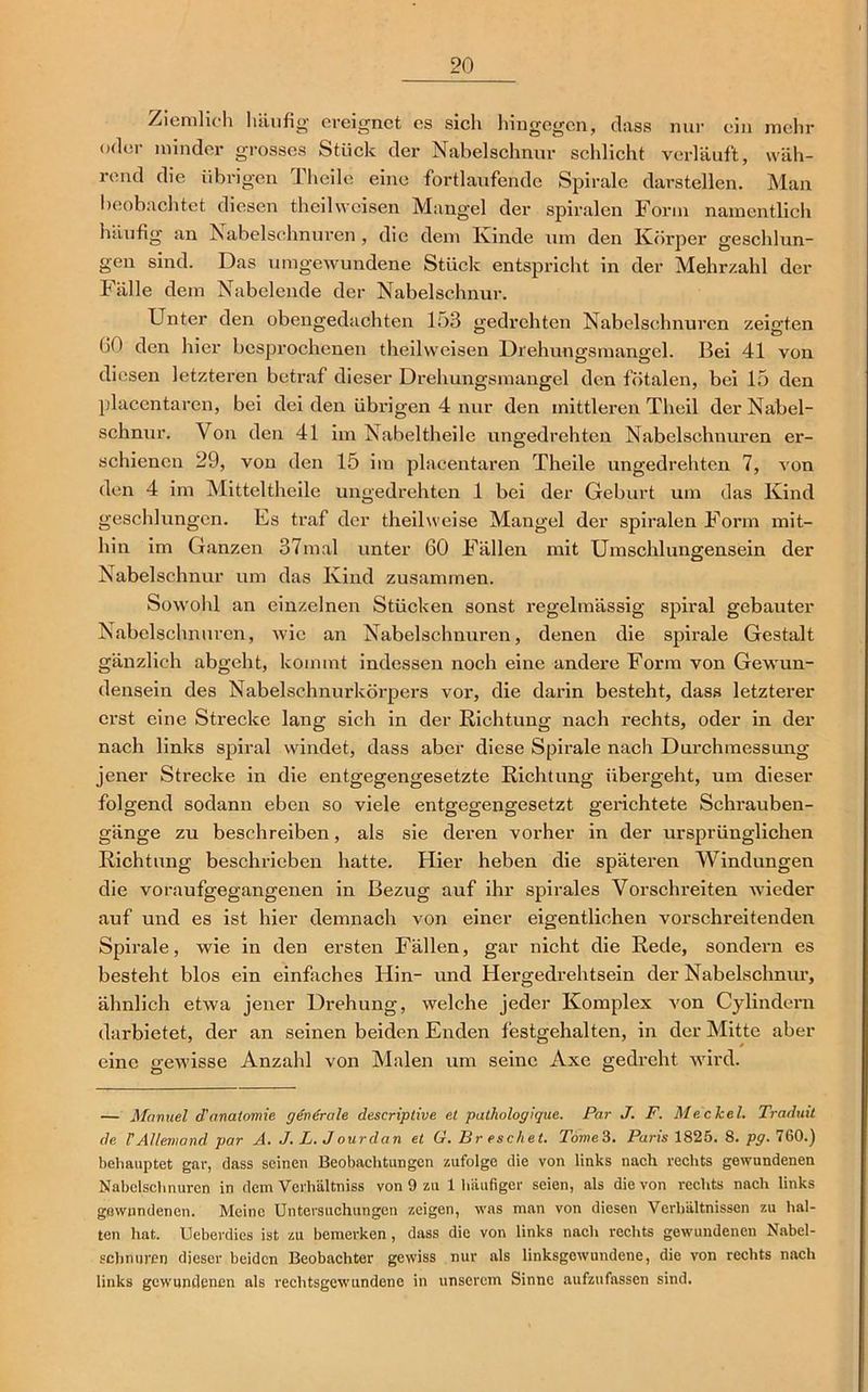 Ziemlich häufig ereignet es sich hingegen, dass nur ein mehr oder minder grosses Stück der Nabelschnur schlicht verläuft, wäh- rend die übrigen Theile eine fortlaufende Spirale darstellen. Man beobachtet diesen theilweisen Mangel der spiralen Form namentlich häufig an Nabelschnüren , die dem Kinde um den Körper geschlun- gen sind. Das umgewundene Stück entspricht in der Mehrzahl der Fälle dem Nabelende der Nabelschnur. Unter den obengedachten lo3 gedrehten Nabelschnüren zeigten GO den hier besprochenen theilweisen Drehungsmangel. Bei 41 von diesen letzteren betraf dieser Drehungsmangel den fötalen, bei 15 den placentaren, bei dei den übrigen 4 nur den mittleren Theil der Nabel- schnur. Von den 41 im Nabeltheile ungedrehten Nabelschnüren er- schienen 29, von den 15 im placentaren Theile ungedrehten 7, von den 4 im Mitteltheile ungedrehten 1 bei der Geburt um das Kind geschlungen. Es traf der theilweise Mangel der spiralen Form mit- hin im Ganzen 37mal unter 60 Fällen mit Umschlungensein der Nabelschnur um das Kind zusammen. Sowohl an einzelnen Stücken sonst regelmässig spiral gebauter Nabelschnüren, wie an Nabelschnüren, denen die spirale Gestalt gänzlich abgeht, kommt indessen noch eine andere Form von Gewun- densein des Nabelschnurkörpers vor, die darin besteht, dass letzterer erst eine Stx-ecke lang sich in der Richtung nach rechts, oder in der nach links spiral windet, dass aber diese Spirale nach Durchmessung jener Strecke in die entgegengesetzte Richtung übergeht, um dieser folgend sodann eben so viele entgegengesetzt gerichtete Schrauben- gänge zu beschreiben, als sie deren vorher in der ursprünglichen Richtung beschrieben hatte. Hier heben die späteren Windungen die voraufgegangenen in Bezug auf ihr spirales Vorschreiten wieder auf und es ist hier demnach von einer eigentlichen vorschreitenden Spirale, wie in den ersten Fällen, gar nicht die Rede, sondern es besteht blos ein einfaches Hin- und Hergedrehtsein der Nabelschnur, ähnlich etwa jener Drehung, welche jeder Komplex A'on Cylindern darbietet, der an seinen beiden Enden festgehalten, in der Mitte aber eine gewisse Anzahl von Malen um seine Axe gedreht wird. — Manuel d'anatomie generale descriplive et pat/iologique. Par J. F. Me. clcel. Traduit de VAllemand par A. J. L. Jourdan et G. Br eschet. Tome'i. Paris 1825. 8. pg. 760.) behauptet gar, dass seinen Beobachtungen zufolge die von links nach rechts gewundenen Nabelschnüren in dem Vcrhältniss von 9 zu 1 häufiger seien, als die von rechts nach links gewundenen. Meine Untersuchungen zeigen, was man von diesen Verhältnissen zu hal- ten hat. Ueberdies ist zu bemerken, dass die von links nach rechts gewundenen Nabel- schnüren dieser beiden Beobachter gewiss nur als linksgewundene, die von rechts nach links gewundenen als rechtsgewundene in unserem Sinne aufzufassen sind.