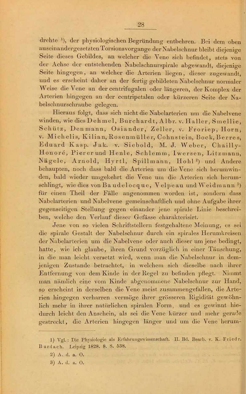 drehte J), der physiologischen Begründung entbehren. Bei dem oben auseinandergesetzten Torsions vorgange der Nabelschnur bleibt diejenige Seite dieses Gebildes, an welcher die Vene sich befindet, stets von der Achse der entstehenden Nabelschnurspirale abgewandt, diejenige Seite hingegen, an welcher die Arterien liegen, dieser zugewandt, und es erscheint daher an der fertig gebildeten Nabelschnur normaler Weise die Vene an der centrifugalen oder längeren, der Komplex der Arterien hingegen an der centripetalen oder kürzeren Seite der Na- belschnurschraube gelesren. Hieraus folgt, dass sich nicht die Nabelarterien um die Nabelvene winden, wie dies Uehmel, Burchardt, Albr. v. Haller, Smellie, Schütz, Denmann, Osiander, Zeller, v. Froriep, Horn, v. Michelis, Kilian, Rosenmüller, Cohns tein, Bock, Berres, Eduard Kasp. Jak. v. Siebold, M. J. Weber, Chailly- H on or 4, Pier er und He nie, Schlemm, 1 wersen, Li tz mann, Nägele, Arnold, Hyrtl, Spillmann, Hohl2) und Andere behaupten, noch dass bald die Arterien um die Vene sich herumwin- den, bald wieder umgekehrt die Vene um die Arterien sich herum- schlingt, wie dies von Baudelocque, Velpeau und Weidmann 3) für einen Theil der Fälle angenommen worden ist, sondern dass Nabelarterien und Nabelvene gemeinschaftlich und ohne Aufgabe ihrer gegenseitigen Stellung gegen einander jene spirale Linie beschrei- ben, welche den Verlauf dieser Gefässe charakterisirt. Jene von so vielen Schriftstellern festgehaltene Meinung, es sei die spirale Gestalt der Nabelschnur durch ein spirales Herumkreisen der Nabelarterien um die Nabelvene oderauch dieser um jene bedingt, hatte, wie ich glaube, ihren Grund vorzüglich in einer Täuschung, in die man leicht versetzt wird, wenn man die Nabelschnur in dem- jenigen Zustande betrachtet, in welchem sich dieselbe nach ihrer Entfernung von dem Kinde in der Regel zu befinden pflegt. Nimmt man nämlich eine vom Kinde abgenommene Nabelschnur zur Hand, so erscheint in derselben die Vene meist zusammengefallen, die Arte- rien hingegen verharren vermöge ihrer grösseren Rigidität gewöhn- lich mehr in ihrer natürlichen spiralen Form, und cs gewinnt hie- durch leicht den Anschein, als sei die Vene kürzer und mehr gerade gestreckt, die Arterien hingegen länger und um die Vene herum- 1) Vgl.: Die Physiologie als Erfahrungswissenschaft. II. Bd. Bearb. v. K. Fviedr. Burdach. Leipzig 1828. 8. S. 538. 2) A. d. a. 0. 3) A. d. a. O.