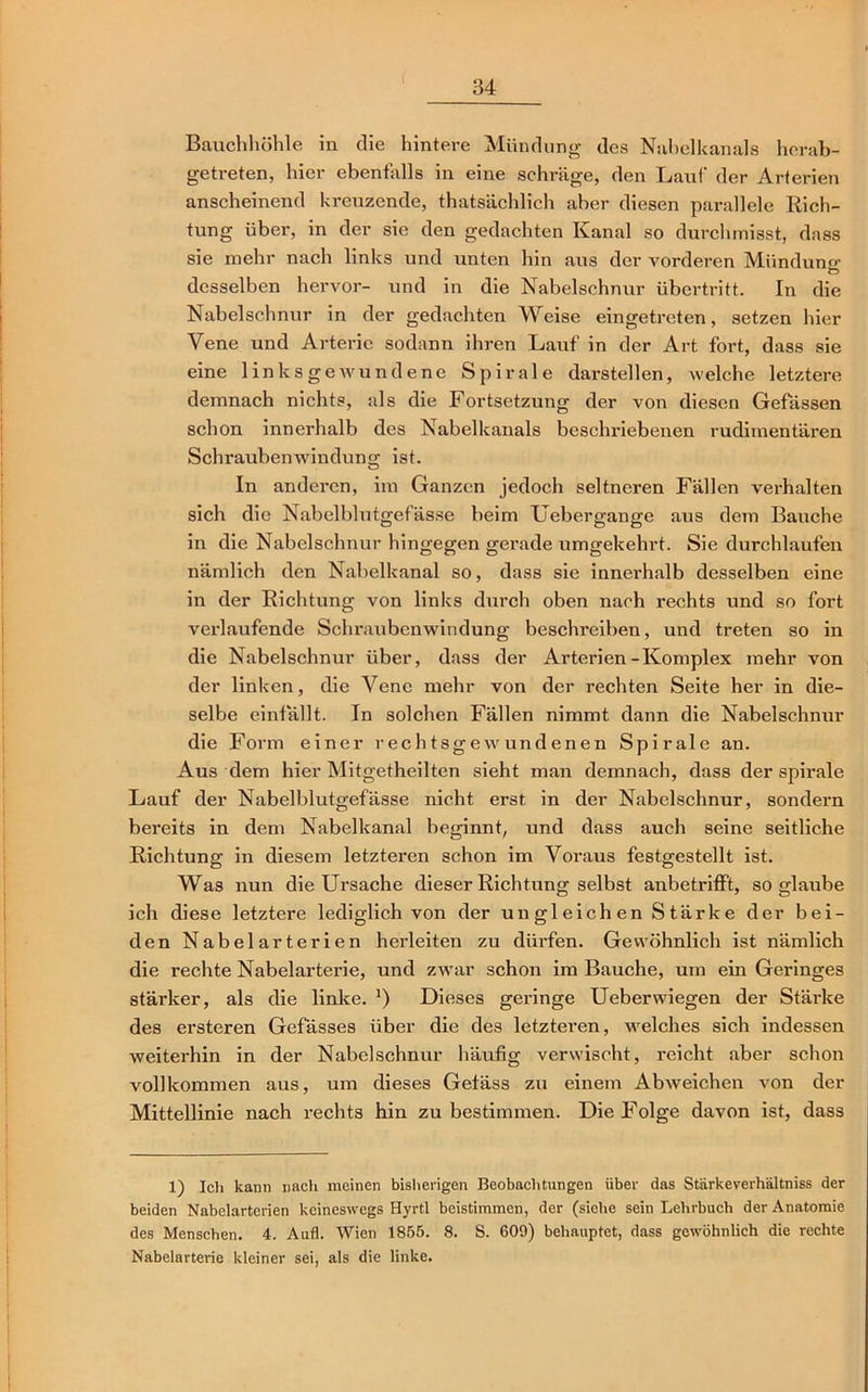 Bauchhöhle in die hintere Mündung des Nabelkanals herab- getreten, hier ebenfalls in eine schräge, den Lauf der Arterien anscheinend kreuzende, thatsächlich aber diesen parallele Rich- tung über, in der sie den gedachten Kanal so durchmisst, dass sie mehr nach links und unten hin aus der vorderen Mündung- c> desselben hervor- und in die Nabelschnur Übertritt. In die Nabelschnur in der gedachten Weise eingetreten, setzen hier Vene und Arterie sodann ihren Lauf in der Art fort, dass sie eine links geavundene Spirale darstellen, welche letztere demnach nichts, als die Fortsetzung der von diesen Gefässen schon innerhalb des Nabelkanals beschriebenen rudimentären Schraubenwindung ist. In anderen, im Ganzen jedoch seltneren Fällen verhalten sich die Nabelblutgefässe beim Uebergange aus dem Bauche in die Nabelschnur hingegen gerade umgekehrt. Sie durchlaufen nämlich den Nabelkanal so, dass sie innerhalb desselben eine in der Richtung von links durch oben nach rechts und so fort verlaufende Schraubenwindung beschreiben, und treten so in die Nabelschnur über, dass der Arterien-Komplex mehr von der linken, die Vene mehr von der rechten Seite her in die- selbe einfällt. In solchen Fällen nimmt dann die Nabelschnur die Form einer rechtsgewundenen Spirale an. Aus dem hier Mitgetheilten sieht man demnach, dass der spirale Lauf der Nabelblutgefässe nicht erst in der Nabelschnur, sondern bereits in dem Nabelkanal beginnt, und dass auch seine seitliche Richtung in diesem letzteren schon im Voraus festgestellt ist. Was nun die Ursache dieser Richtung selbst anbetrifft, so glaube ich diese letztere lediglich von der ungleichen Stärke der bei- den Nabelarterien herleiten zu dürfen. Gewöhnlich ist nämlich die rechte Nabelarterie, und zwar schon im Bauche, um ein Geringes stärker, als die linke. ’) Dieses geringe Ueberwiegen der Stärke des ersteren Gefässes über die des letzteren, welches sich indessen weiterhin in der Nabelschnur häufig verwischt, reicht aber schon vollkommen aus, um dieses Gefäss zu einem Abweichen von der Mittellinie nach rechts hin zu bestimmen. Die Folge davon ist, dass 1) Ich kann nach meinen bisherigen Beobachtungen über das Stärkeverhältniss der beiden Nabelarterien keineswegs Hyrtl beistimmen, der (siehe sein Lehrbuch der Anatomie des Menschen. 4. Aufl. Wien 1855. 8. S. 609) behauptet, dass gewöhnlich die rechte Nabelarterie kleiner sei, als die linke.