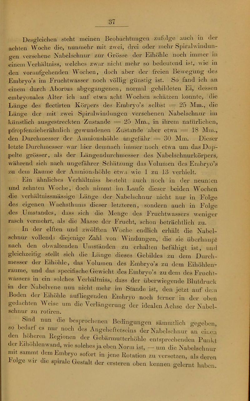 Desgleichen steht meinen Beobachtungen zufolge auch in der achten Woche die, nunmehr mit zwei, drei oder mehr Spiralwindun- gen versehene Nabelschnur zur Grösse der Eihöhle noch immer in einem Verhältniss, welches zwar nicht mehr so bedeutend ist, wie in den voraufgehenden Wochen, doch aber der freien Bewegung des Embryo’s im Fruchtwasser noch völlig günstig ist. So fand ich an einem durch Abortus abgegangenen, normal gebildeten Ei, dessen embryonales Alter ich auf etwa acht Wochen schätzen konnte, die Länge des flectirten Körpers des Embryo’s selbst = 25 Mm., die Länge der mit zwei Spiralwindungen versehenen Nabelschnur im künstlich ausgestreckten Zustande = 25 Mm., in ihrem natürlichen, pfropfenzieherähnlich gewundenen Zustande aber etwa = 18 Mm., den Durchmesser der Amnionshöhle ungefähr = 30 Mm. Dieser letzte Durchmesser war hier demnach immernoch etwa um das Dop- pelte grösser, als der Längendurchmesser des Nabelschnurkörpers, während sich nach ungefährer Schätzung das Volumen des Embryo’s zu dem Räume der Amnionshöhle etwa wie 1 zu 13 verhielt. Ein ähnliches Verhältniss besteht auch noch in der neunten und zehnten Woche, doch nimmt im Laufe dieser beiden Wochen die verhältnissmässige Länge der Nabelschnur nicht nur in Folge des eigenen Wachsthums dieser letzteren, sondern auch in Folge des Umstandes, dass sich die Menge des Fruchtwassers wenierer rasch vermehrt, als die Masse der Frucht, schon beträchtlich zu. In der elften und zwölften Woche endlich erhält die Nabel- schnur vollends diejenige Zahl von Windungen, die sie überhaupt nach den obwaltenden Umständen zu erhalten befähigt ist, und gleichzeitig stellt sich die Länge dieses Gebildes zu dem Durch- messer der Eihöhle, das Volumen des Embryo’s zu dein Eihöhlen- raume, und das specifische Gewicht des Embryo’s zudem des Frucht- wassers in ein solches Verhältniss, dass der überwiegende Blutdruck in der Nabelvene nun nicht mehr im Stande ist, den jetzt auf dem Boden der Eihöhle aufliegenden Embryo noch ferner in der oben gedachten Weise um die Verlängerung der idealen Achse der Nabel- schnur zu rotiren. Sind min die bespiochenen Bedingungen sämmtlich gegeben, so bedarf es nur noch des Angeheftetseins der Nabelschnur an einen .en'<i‘c|en egi°nen der Gebärmutterhöhle entsprechenden Punkt der Eihohlenwand, wie solches ja eben Norm ist, — um die Nabelschnur mit samint dem Embryo sofort in jene Rotation zu versetzen, als deren * ° S° AVir dlC 8PlraIc Gestalt der ersteren oben kennen gelernt haben.