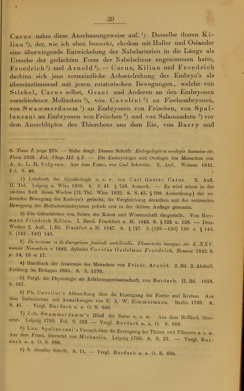 Carus nahm diese Anschauungsweise auf. ') Dasselbe thaten Ki- lian ä), der, wie ich oben bemerkt, ehedem mit Haller und Osiander eine überwiegende Entwickelung der Nabelarterien in die Länge als Ursache der gedachten Form der Nabelschnur angenommen hatte, Froedrieh* 1 2 3) und Arnold4). — Carus, Kilian und Froedrich dachten sich jene vermeintliche Achsendrehung des Embryo’s als übereinstimmend mit jenen rotatorischen Bewegungen, welche von Stiebei, Carus selbst, Grant und Anderen an den Embryonen verschiedener Mollusken5), von Cavolini6) an Fischembryonen, von S warnmerdamm 7) an Embryonen von Fröschen, von Spal- lanzani an Embryonen von Fröschen 8) und von Salamandern 9) vor dem Ausschlüpfen des Thierchens aus dem Eie, von Barry und 8. Tome I. page 275. — Siehe desgl. Dessen Schrift: Embryologie et ovologie humaine etc. Paris 1833. Fol. Chip. III. § I. — Die Embryologie und Ovologie des Menschen von A. A. L. M. Velpeau. Aus dem Franz. von Carl Schwabe. 2. Aufl. Weimar 1841. Fol. S. 48. 1) Lehrbuch der Gynäkologie u. s. w. von Carl Gustav Carus. 3. Aufl. II. Thl. Leipzig u. Wien 1838. 8. S. 41. § 716. Anmerk. — Es wird schon in der zweiten Aufl. dieses Werkes (II. Thl. Wien 1832. 8. S. 43. § 708. Anmerkung) der rö- hrenden Bewegung des Embryo’s gedacht, die Vergleichung derselben mit der röhrenden Bewegung der Molluskenembryonen jedoch erst in der dritten Auflage gemacht. 2) Die Geburtsichre von Seiten der Kunst und Wissenschaft dargestellt. Von Her- mann Friedrich Kilian. I. Band. Frankfurt a. M. 1842. 8. §125 u. 138. Dess. Werkes 2. Aufl. I. Bd. Frankfurt a. M. 1847. 8. §127. S. (129—130) 130 u §140 S. (142-143) 143. 3) De torsione et de disruptione funiculi umbilicalis. Dissertatio inaugur. etc. d. XXV. mensis Novembris a 1842. defendet Carolus Guilelmus Froedrich. Bonnae 1842 8 p. 14, 16 et 17. 4) Handbuch der Anatomie des Menschen von Friedr. Arnold. 2. Bd. 2. Abtheil. Freiburg im Breisgau 1851. 8. S. 1199. o) Vergl. die Physiologie als Erfahrungswissenschaft, von Burdach 11 Bd 18^8 S. 687. 6) Ph. Cavolini’s Abhandlung über die Erzeugung der Fische und Krebse. Aus fern Italienischen mit Anmerkungen von E. A. W. Zimmermann. Berlin 1793. 8. b. 41. - Vergl. Bur dach a. a. O. 'S. 688. spt7f7)TJ°h: S™merdan.m’s Bibel der Natur „. s. w. Aus dem Holland, über- setzt. Leipzig 1750. Fol. S. 322. - Vergl. Burdach a. a. O. S. 688. Aus p'y' la *an*'8 ^ersuch *’bcr die ErzeuSung der Thiere und Pflanzen u. s. w. dacht iaVtT* VOnMiChaCliS- H7. - Vergl. Bur- 9) S. dieselbe Schrift. S. 71. _ Vergl. Burdach u. a. O. S. 688.
