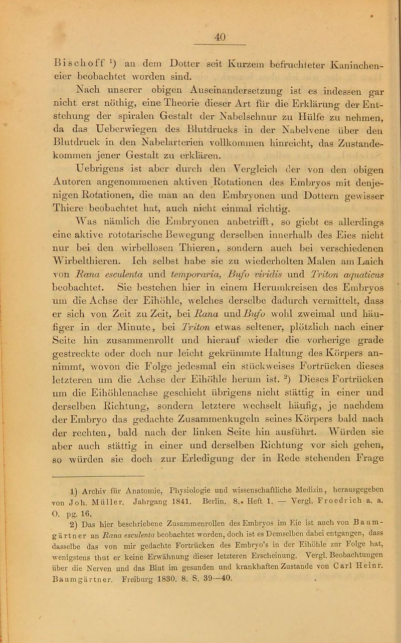 Bi sch off J) au dem Dottei' seit Kurzem befruchteter Kaninchen- eier beobachtet worden sind. Nach unserer obigen Auseinandersetzung ist es indessen gar nicht erst nöthig, eine Theorie dieser Art für die Erklärung der Ent- stehung der spiralen Gestalt der Nabelschnur zu Hülfe zu nehmen, da das Ueberwiegen des Blutdrucks in der Nabelvene über den Blutdruck in den Nabelarterien vollkommen hinreicht, das Zustande- kommen jener Gestalt zu erklären. Uebrigcns ist aber durch den Vergleich der von den obigen Autoren angenommenen aktiven Rotationen des Embryos mit denje- nigen Rotationen, die man an den Embryonen und Dottern gewisser Thiere beobachtet hat, auch nicht einmal richtig. Was nämlich die Embryonen anbetrifft, so giebt es allerdings eine aktive rototarische Bewegung derselben innerhalb des Eies nicht nur bei den wirbellosen Thieren, sondern auch bei verschiedenen Wirbelthieren. Ich selbst habe sie zu wiederholten Malen am Laich von Rana esculenta und temporaria, Bufo viridis und Triton aquaticus beobachtet. Sie bestehen hier in einem Herumkreisen des Embryos um die Achse der Eihöhle, welches derselbe dadurch vermittelt, dass er sich von Zeit zu Zeit, bei Rana und Bufo wohl zweimal und häu- figer in der Minute, bei Triton etwas seltener, plötzlich nach einer Seite hin zusammenrollt und hierauf wieder die vorherige grade gestreckte oder doch nur leicht gekrümmte Haltung des Körpers an- nimmt, wovon die Folge jedesmal ein stück weises Fortrücken dieses letzteren um die Achse der Eihöhle herum ist. 1 2) Dieses Fortrücken um die Eihöhlenachse geschieht übrigens nicht stättig in einer und derselben Richtung, sondern letztere wechselt häufig, je nachdem der Embi'yo das gedachte Zusammenkugeln seines Körpers bald nach der rechten, bald nach der linken Seite hin ausführt. Würden sie aber auch stättig in einer und derselben Richtung vor sich gehen, so würden sie doch zur Erledigung der in Rede stehenden Frage 1) Archiv für Anatomie, Physiologie und wissenschaftliche Medizin, herausgegeben von Joh. Müller. Jahrgang 1841. Berlin. 8.. Heft 1. — Vergl. Froedrich a. a. O. pg. 16. 2) Das hier beschriebene Zusammenrollen des Embryos im Eie ist auch von Baum- gärtner an Rana esculenta beobachtet worden, doch ist es Demselben dabei entgangen, dass dasselbe das von mir gedachte Fortrücken des Embryo’s in der Eihöhle zur Folge hat, wenigstens thut er keine Erwähnung dieser letzteren Erscheinung. Vergl. Beobachtungen über die Nerven und das Blut im gesunden und krankhaften Zustande von Cail Heim. Baumgärtner. Freiburg 1830. 8. S. 39—40. . <