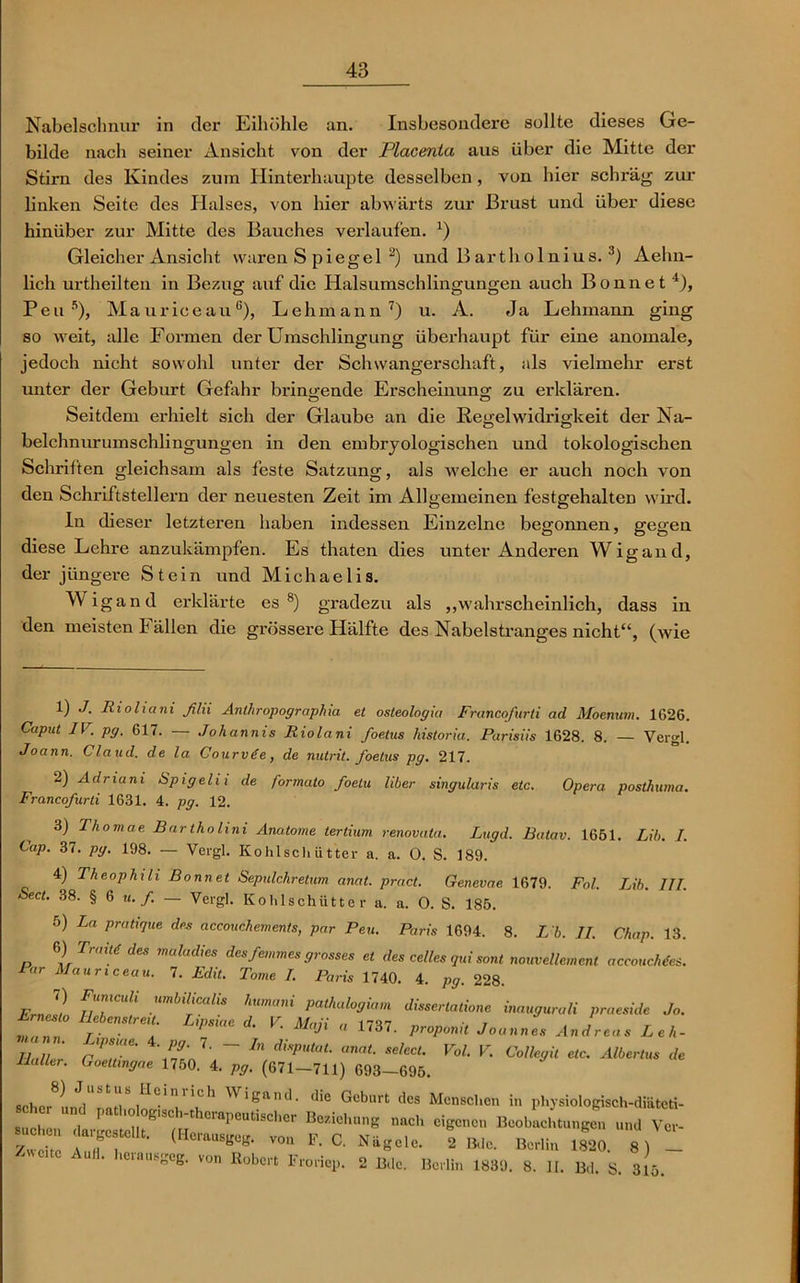 Nabelschnur in der Eihöhle an. Insbesondere sollte dieses Ge- bilde nach seiner Ansicht von der Placenta aus über die Mitte der Stirn des Kindes zum Hinterhaupte desselben, von hier schräg zur linken Seite des Halses, von hier abwärts zur Brust und über diese hinüber zur Mitte des Bauches verlaufen. *) Gleicher Ansicht waren S piegel 2) und B arthol nius. 3) Aehn- licli urtheilten in Bezug auf die Halsumschlingungen auch Bonnet 4), Peu5), Maurice auG), Lehmann7) u. A. Ja Lehmann ging so weit, alle Formen der Umschlingung überhaupt für eine anomale, jedoch nicht sowohl unter der Schwangerschaft, als vielmehr erst unter der Geburt Gefahr bringende Erscheinung zu erklären. Seitdem erhielt sich der Glaube an die Regelwidrigkeit der Na- belchnurumschlingungen in den embryologischen und tokologischen Schriften gleichsam als feste Satzung, als welche er auch noch von den Schriftstellern der neuesten Zeit im Allgemeinen festgehalten wird. ln dieser letzteren haben indessen Einzelne begonnen, gegen diese Lehre anzukämpfen. Es thaten dies unter Anderen Wigand, der jüngere Stein und Michaelis. Wigand erklärte es8) gradezu als „wahrscheinlich, dass in den meisten Fällen die grössere Hälfte des Nabelstranges nicht“, (wie 1) J. Rioliani ßlii Anlhropographia et osteologia Francofurti ad Moenum. 1626. Caput IV. pg. 617. — Johannis Riolani foetus historia. Parisiis 1628. 8. — Vergl. Joann. Claud. de la Courvte, de nutrit. foetus pg. 217. 2) Adriani Spigelii de formato foelu über singularis etc. Opera posthuma. Francofurti 1631. 4. pg. 12. 3) Thomae Bartholini Anatome tertium renovata. Lugd. Batav. 1651. Lih. I. Cap. 37. pg. 198. — Vergl. Kohlschütter a. a. 0. S. 189. 4) Theophi li Bonnet Sepulchretum anat. pract. Genevae 1679. Fol. Lih. III. Sect. 38. § 6 u. f. — Vergl. Kohlschütter a. a. 0. S. 185. 5) La pratique des accouchements, par Peu. Paris 1694. 8. L h. II. Chap. 13. 6) TraM des maladies des femmes grosses et des celles qui sont nouvellcment accouchtes. lar Maurtceau. 7. Edit. Tome I. Paris 1740. 4. pg. 228. ErJi u7CUÜ Umbfalis ,Wmani P^alogiam disserlatione inaugurali praeside Jo. ZZ r ■ T L'P°'ae d• K Maji « 1737- Wft Joanne. Andreas Leh- Iialler C^tT \5Tft ^ d'SpUtaL anaL select‘ VoL V- Coüegit etc. Albertus de Haller. Goettmgae 1750. 4. pg. (671—711) 693—695. ■ ^ , b Heim ich Wigand, die Geburt des Menschen in physiologisch-diäteti- rt7-r B“b~ - v,. z>vci.c Aua. herausgeg. »„„ Eobort Froriq,' mU m.o. Vit.