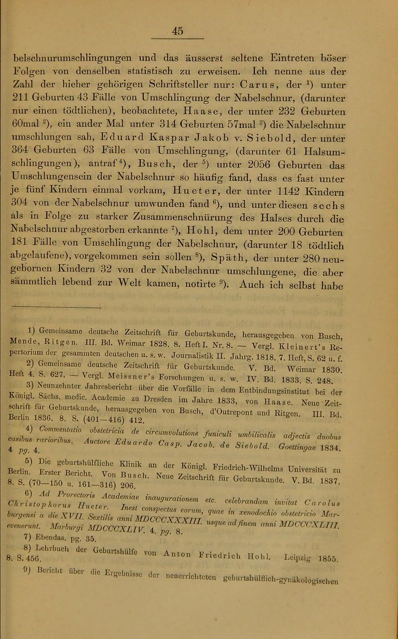 belsclmurumschlingungen und das äusserst seltene Eintreten böser Folgen von denselben statistisch zu erweisen. Ich nenne aus der Zald der hieher gehörigen Schriftsteller nur: Carus, der x) unter 211 Geburten 43 Fälle von Umschlingung der Nabelschnur, (darunter nur einen tödtlichen), beobachtete, Haase, der unter 232 Geburten 60mal 2), ein ander Mal unter 314 Geburten 57mal 3) die Nabelschnur umschlungen sah, Eduard Kaspar Jakob v. Siebold, der unter 364 Geburten 63 Fälle von Umschlingung, (darunter 61 Halsum- schlingungen), antraf4), Busch, der 5) unter 2056 Geburten das Umschlungensein der Nabelschnur so häufig fand, dass es fast unter je fünf Kindern einmal vorkam, Hu et er, der unter 1142 Kindern 304 von der Nabelschnur umwunden fand6), und unter diesen sechs als in Folge zu starker Zusammenschnürung des Halses durch die Nabelschnur abgestorben erkannte 7), Hohl, dem unter 200 Geburten 181 Fälle von Umschlingung der Nabelschnur, (darunter 18 tödtlich abgelaufene), vorgekommen sein sollen8), Späth, der unter 280 neu- gebornen Kindern 32 von der Nabelschnur umschlungene, die aber sämmtlich lebend zur Welt kamen, notirte 9). Auch ich selbst habe 1) Gemeinsame deutsche Zeitschrift für Geburtskunde, herausgegeben von Busch Mende, Ritgen. III. Bd. Weimar 1828. 8. Heft I. Nr. 8. — Vcrgl. Kleineres Re- pertorium der gesummten deutschen u. s. w. Journalistik II. Jahrg. 1818. 7 Heft S 6^ „ f 2) Gemeinsame deutsche Zeitschrift für Geburtskunde. V. Bd. Weimar 183o’ Heft 4. S. 6^74 Vcrgl. Meissner’s Forschungen u. s. w. IV Bd 1833 S 248 8) Neunzehnter Jahresbericht über die Vorfälle in Jen, Entbindung™«« bei der , Aca<l™s “ Dresden im Jahre 1833, von Haase. Nene Zeit- z: Sa-ttpATeiTir ~ d'°“rep“t - — »• B-. *’ * är„0luti,n. funiculi uMicali, adjeeli, duobu, r» r Am°-e c«*o- •*■«■». * »*«. goLJSu. Berlin’ toSCTT ^ “ ‘,Cr K°>eL rriedrich-Wiihelnrs Dniversi.ä. zu S. S. (,0-to . m'''- . V. Bd. 1837. Cbrfnfp[„P'°7'uZ, «0. celebrandam Invita, Caralu, bnrgensi . die XVII. W auS^CXXXIII T”““ euenerun,. Marburg UDCCCXLIV. 4 „ 8 ad fie,n SIDCCCXT.t77. 7) Ebendas, pg. 35. 8. S.8l,5«.Crb“C d‘r Gebr'Slllfc ™ A“>” Eriodrlch Hohl. Leipzig 1853. ») Beucht Uber d,e Ergebnisse der nenerriol,toten gcburtshülMoh-gjmäkologischen