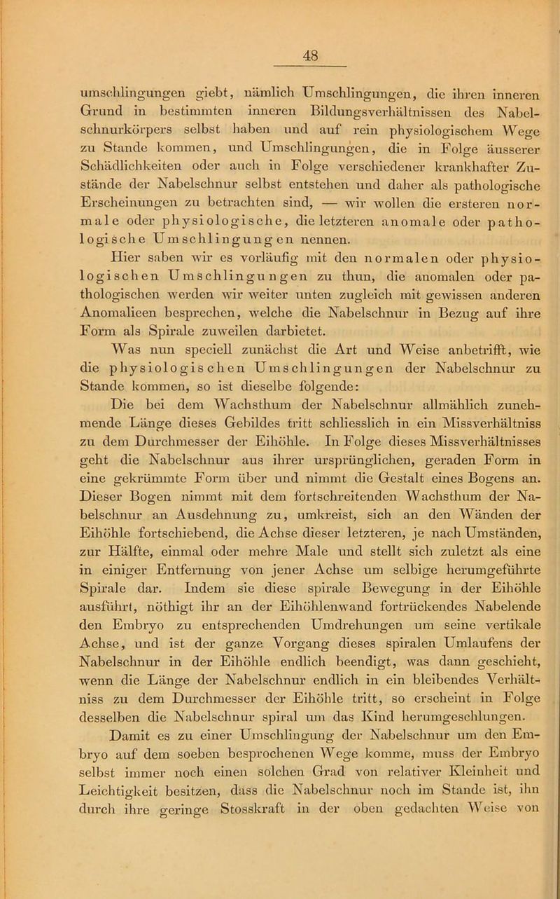 Umschlingungen giebt, nämlich Umschlingungen, die ihren inneren Grund in bestimmten inneren Bildungsverhältnissen des Nabel- schnurkörpers selbst haben und auf rein physiologischem Wege zu Stande kommen, und Umschlingungen, die in Folge äusserer Schädlichkeiten oder auch in Folge verschiedener krankhafter Zu- stände der Nabelschnur selbst entstehen und daher als pathologische Erscheinungen zu betrachten sind, — wir wollen die ersteren nor- male oder physiologische, die letzteren anomale oder patho- logische Umschlingungen nennen. Hier saben wir es vorläufig mit den normalen oder physio- logischen Umschlingungen zu thun, die anomalen oder pa- thologischen werden wir weiter unten zugleich mit gewissen anderen Anomalieen besprechen, welche die Nabelschnur in Bezug auf ihre Form als Spirale zuweilen darbietet. Was nun speciell zunächst die Art und Weise anbetrifft, wie die physiologischen Umschlingungen der Nabelschnur zu Stande kommen, so ist dieselbe folgende: Die bei dem Wachsthum der Nabelschnur allmählich zuneh- mende Länge dieses Gebildes tritt schliesslich in ein Missverhältnis zu dem Durchmesser der Eihöhle. In Folge dieses Missverhältnisses geht die Nabelschnur aus ihrer ursprünglichen, geraden Form in eine gekrümmte Form über und nimmt die Gestalt eines Bogens an. Dieser Bogen nimmt mit dem fortschreitenden Wachsthum der Na- belschnur an Ausdehnung zu, umkreist, sich an den Wänden der Eihöhle fortschiebend, die Achse dieser letzteren, je nach Umständen, zur Hälfte, einmal oder mehre Male und stellt sich zuletzt als eine in einiger Entfernung von jener Achse um selbige herum geführte Spirale dar. Indem sie diese spirale Bewegung in der Eihöhle ausführt, nöthigt ihr an der Eihöhlenwand fortrückendes Nabel ende den Embryo zu entsprechenden Umdrehungen um seine vertikale Achse, und ist der ganze Vorgang dieses spiralen Umlaufens der Nabelschnur in der Eihöhle endlich beendigt, was dann geschieht, wenn die Länge der Nabelschnur endlich in ein bleibendes Verhält- niss zu dem Durchmesser der Eihöhle tritt, so erscheint in Folge desselben die Nabelschnur spiral um das Kind herumgeschlungen. Damit es zu einer Umschlingung der Nabelschnur um den Em- bryo auf dem soeben besprochenen Wege komme, muss der Embryo selbst immer noch einen solchen Grad von relativer Kleinheit und Leichtigkeit besitzen, dass die Nabelschnur noch im Stande ist, ihn durch ihre geringe Stosskraft in der oben gedachten Weise von