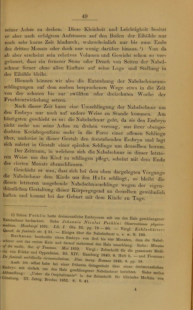 seiner Achse zu drehen. Diese Kleinheit und Leichtigkeit besitzt er aber nach erfolgtem Aufstossen auf den Boden der Eihöhle nur noch sehr kurze Zeit hindurch, wahrscheinlich nur bis zum Ende des dritten Monats oder doch nur wenig darüber hinaus. ') Von da ab aber erscheint sein relatives Volumen und Gewicht schon so ver- grössert, dass ein fernerer Stoss oder Druck von Seiten der Nabel- schnur ferner ohne allen Einfluss auf seine Lage und Stellung in der Eihöhle bleibt. Hienach können wir also die Entstehung der Nabelschnurum- schlingungen auf dem soeben besprochenen Wege etwa in die Zeit von der zehnten bis zur zwölften oder dreizehnten Woche der Fruchtentwickelung: setzen. Nach dieser Zeit kann eine Umschlingung der Nabelschnur um den Embryo nur noch auf andere Weise zu Stande kommen. Am häufigsten geschieht es so: die Nabelschnur geht, da sie den Embryo nicht mehr um seine Achse zu drehen vermag, aus ihrer obenge- dachten Kreisbogenform mehr in die Form einer offenen Schlinge über, umki eist m dieser Gestalt den feststehenden Embryo und leert sich zuletzt in Gestalt einer spiralen Schlinge um denselben herum. Der Zeitraum, in welchem sich die Nabelschnur in dieser letzte- ren Weise um das Kind zu schlingen pflegt, scheint mit dem Ende des vierten Monats abzuschliessen. Geschieht es nun, dass sich bei dem oben dargelegten Vorgang die Nabelschnur dem Kinde um den Hals schlingt, so bleibt die diesen letzteren umgebende Nabelschnurschlinge wegen der eigen- tümlichen Gestaltung dieser Körpergegend an derselben gewöhnlich, haften und kommt bei der Geburt mit dem Kinde zu Taoe NaJlhSCh0 PvCC!‘lin ha“e dreim°natliche Embryonen mit um den Hals geschlungener “r^.sis. tz *<“- QUt§ 81- ~ Einige> d“ abelschna, J,' s'iV' «h.,, e„, r««bt “T,0 dtel bis ^ «<•»•», <ta» die Nabel- ofthe medic, Soc. of TenZ^' UmSCh,an^ Siehe: ^nutes ein von Flicke und Oppenheim Bd XIV ’ TI T ^ die geSammte Mcdi- Embryo mit einfach um im UM* GeleSenheit über einen dreimonatlichen Abhandlung: „Ueber die Omni „lot ge®°hlungener Nabelschnur berichtet. Siehe meine Günsburg. HI. Jahrg. Breslau 1852^8 s 41^ ZeitSChrift f,ir klini8che Medi.in von 4