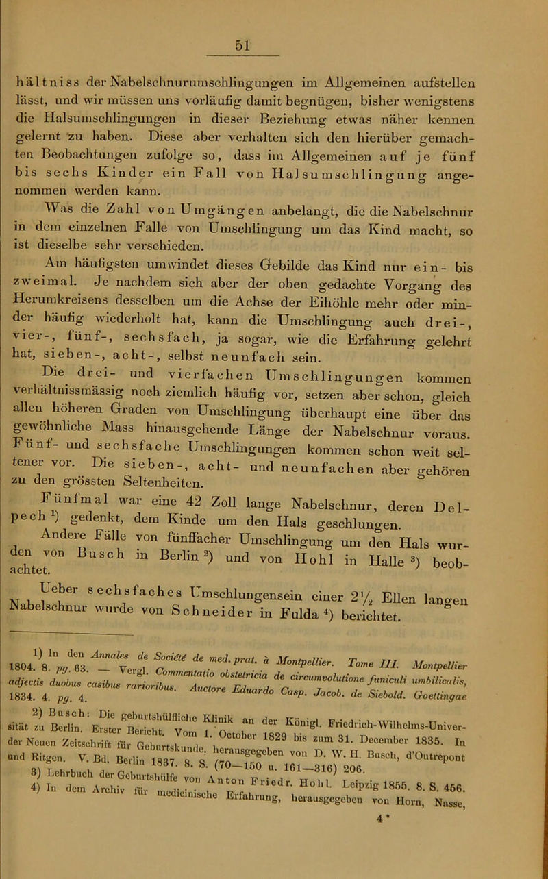 hältniss der Nabelschnurumschlingungen im Allgemeinen aufstellen lässt, und wir müssen uns vorläufig damit begnügen, bisher wenigstens die Halsumschlingungen in dieser Beziehung etwas näher kennen gelernt zu haben. Diese aber verhalten sich den hierüber gemach- ten Beobachtungen zufolge so, dass im Allgemeinen auf je fünf bis sechs Kinder ein Fall von Halsumschlingung ange- nommen werden kann. Was die Zahl von Umgängen anbelangt, die die Nabelschnur in dem einzelnen Falle von Umschlingung um das Ivind macht, so ist dieselbe sehr verschieden. Am häufigsten umwindet dieses Gebilde das Kind nur ein- bis zweimal. Je nachdem sich aber der oben gedachte Vorgang des Herumkreisens desselben um die Achse der Fihöhle mehr oder min- der häufig wiederholt hat, kann die Umschlingung auch drei-, viel-, fünf-, sechsfach, ja sogar, wie die Erfahrung gelehrt hat, sieben-, acht-, selbst neunfach sein. Die drei- und vierfachen Umschlingungen kommen verhältnissmässig noch ziemlich häufig vor, setzen aber schon, gleich allen höheren Graden von Umschlingung überhaupt eine über das gewöhnliche Mass hinausgehende Länge der Nabelschnur voraus. Fünf- und sechsfache Umschlingungen kommen schon weit sel- tener vor. Die sieben-, acht- und neunfachen aber gehören zu den grössten Seltenheiten. fünfmal war eine 42 Zoll lange Nabelschnur, deren Del- pech1) gedenkt, dem Kinde um den Hals geschlungen. Andere Fälle von fünffacher Umschlingung um den Hals wur- den von Busch m Berlin2) und von Hohl in Halle») beob- achtet. ' Leber sechsfaches Umschlungensein einer 2% Ellen langen Nabelschnur wurde von Schneider in Fulda4) berichtet. mt\lnpX ATyJj ^ med;Prat* * filier. TW //,. Montpellier «djtcti* duobus casibus «WM, 1834. 4. pg. 4. Eduard° CaSP- Jacob- ^ Siebold. Goettingae - - fr, rdcr Köniei' 1er No™ smW iü,GbLJ , , 'S29 bi‘ «• »T MM. 1„ - “f• V- ™ Ts. 7o-TruTJZ!e Bu“’ d'0nlrep°“ aedicimsche Erfahrung, herausgegeben von Horn, Nasse,