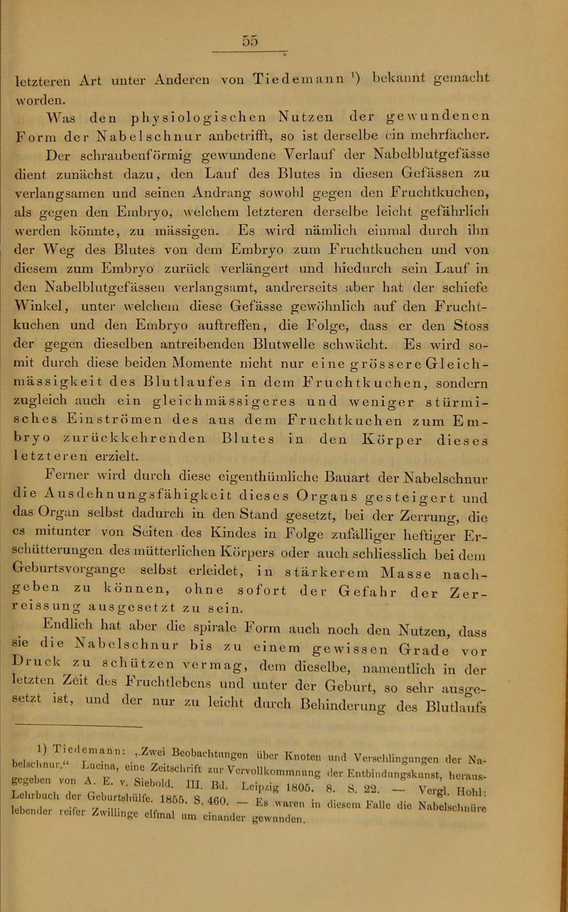 letzteren Art unter Anderen von Tie dem ann ') bekannt gemacht worden. Was den physiologischen Nutzen der gewundenen Form der Nabelschnur anbotrifft, so ist derselbe ein mehrfacher. Der schraubenförmig gewundene Verlauf der Nabelblutgefässe dient zunächst dazu, den Lauf des Blutes in diesen Gefässen zu verlangsamen und seinen Andrang sowohl gegen den Fruchtkuchen, als gegen den Embryo, welchem letzteren derselbe leicht gefährlich werden könnte, zu mässigen. Es wird nämlich einmal durch ihn der Weg des Blutes von dem Embryo zum Fruchtkuchen und von diesem zum Embryo zurück verlängert und hiedurch sein Lauf in den Nabelblutgefässen verlangsamt, andrerseits aber hat der schiefe Winkel, unter welchem diese Gefässe gewöhnlich auf den Frucht- kuchen und den Embryo auftreffen, die Folge, dass er den Stoss der gegen dieselben antreibenden Blutwelle schwächt. Es wird so- mit durch diese beiden Momente nicht nur ei ne grös s er e Gl eich- mässigkeit des Blutlaufes in dem Fruchtkuchen, sondern zugleich auch ein gleichmässigeres und weniger stürmi- sches Einströmen des aus dem Fruchtkuchen zum Em- bryo zurückkehrenden Blutes in den Körper dieses letzteren erzielt. Ferner wird durch diese eigenthümliche Bauart der Nabelschnur die Ausdehnungsfähigkeit dieses Organs gesteigert und das Organ selbst dadurch in den Stand gesetzt, bei der Zerrung, die cs mitunter von Seiten des Kindes in Folge zufälliger heftiger Er- schütterungen des mütterlichen Körpers oder auch schliesslich bei dem Geburtsvorgange selbst erleidet, in stärkerem Masse nach- geben zu können, ohne sofort der Gefahr der Zer- reissung ausgesetzt zu sein. Endlich hat aber die spirale Form auch noch den Nutzen, dass sie die Nabelschnur bis zu einem gewissen Grade vor Druck zu schützen vermag, dem dieselbe, namentlich in der etzten Zeit des Fruchtlebens und unter der Geburt, so sehr aus<m- setzt ist, und der nur zu leicht durch Behinderung des Blutlaufs hp,J} TlCCl®mann: ,’Zwci Beobachtungen über Knoten und Verschlingungen der Na- ; 7 r