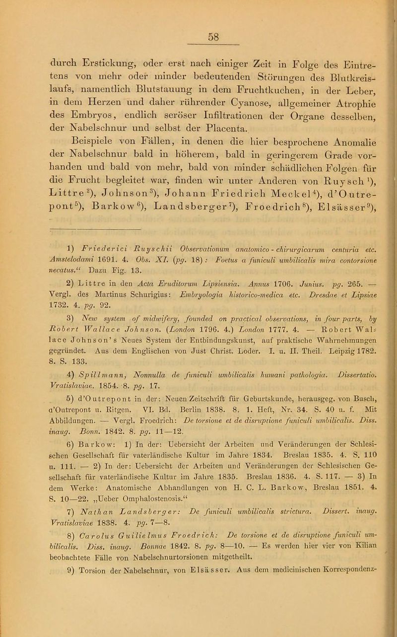 durch Erstickung, oder erst nach einiger Zeit in Folge des Eintre- tens von mehr oder minder bedeutenden Störungen des Blutkreis- laufs, namentlich Blutstauung in dem Fruchtkuchen, in der Leber, in dem Herzen und daher rührender Cyanose, allgemeiner Atrophie des Embryos, endlich seröser Infiltrationen der Organe desselben, der Nabelschnur und selbst der Placenta. Beispiele von Fällen, in denen die hier besprochene Anomalie der Nabelschnur bald in höherem, bald in geringerem Grade vor- handen und bald von mehr, bald von minder schädlichen Folgen für die Frucht begleitet war, finden wir unter Anderen von Ruysch1), Littre2), Johnson3), Johann Friedrich Meckel4), d’Outre- pont5), Barkow6), Landsberger7), Froedrich8), Elsässer9), 1) Fried er ici Ruyschii Observationum anatomico - chirurgicarum centuria etc. Amstelodami 1691. 4. Obs. XI. (pg. 18) : Foetus a funiculi umbilicalis mira conlorsione necatus.“ Dazu Fig. 13. 2) Littre in den Acta Eruditorum Lipsiensia. Annus 1706. Junius. pg. 265. — Vergl. des Martinus Schurigius: Embryologia historico-medica etc. Dresdae et Lipsiae 1732. 4. pg. 92. 3) New System of midwifery, founded on practical observations, in four parts, by Robert Wallace Johnson. (London 1796. 4.) London 1777. 4. — Robert Wal; lace Johnson’s Neues System der Entbindungskunst, auf praktische Wahrnehmungen gegründet. Aus dem Englischen von Just Christ. Loder. I. u. II. Tlieil. Leipzig 1782. 8. S. 133. 4) Spillmann, Nonnulla de funiculi umbilicalis humani paihologia. Dissertalio. Vratislaviae. 1854. 8. pg. 17. 5) d’Outrepont in der: Neuen Zeitschrift für Geburtskunde, herausgeg. von Busch, a’Outrepont u. Ritgen. VI. Bd. Berlin 1838. 8. 1. Heft, Nr. 34. S. 40 u. f. Mit Abbildungen. — Vergl. Froedrich: De torsione et de disruptione funiculi umbilicalis. Diss. inaug. Bonn. 1842. 8. pg. 11—12. 6) Barkow: 1) In der: Uebersicht der Arbeiten und Veränderungen der Schlesi- schen Gesellschaft für vaterländische Kultur im Jahre 1834. Breslau 1835. 4. S. 110 u. 111. — 2) In der: Uebersicht der Arbeiten und Veränderungen der Schlesischen Ge- sellschaft für vaterländische Kultur im Jahre 1835. Breslau 1836. 4. S. 117. — 3) In dem Werke: Anatomische Abhandlungen von H. C. L. Barkow, Breslau 1851. 4. S. 10—22. „Ueber Omphalostenosis.“ 7) Nathan Landsberger: De funiculi umbilicalis slrictura. Dissert. inaug. Vratislaviae 1838. 4. pg. 7—8. 8) Carolus Guilie Irnus Froedrich: De torsione et de disruptione funiculi um- bilicalis. Diss. inaug. ßonnae 1842. 8. pg. 8—10. — Es werden hier vier von Kilian beobachtete Fälle von Nabelschnurtorsionen mitgetheilt. 9) Torsion der Nabelschnur, von Elsässer. Aus dem medicinischen Korrespondenz-