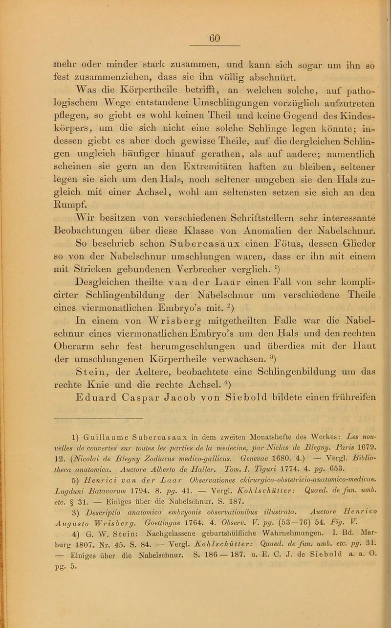 mehr oder minder stark zusammen, und kann sich sogar um ihn so fest zusammenziehen, dass sie ihn völlig abschnürt. Was die Körpertheile betrifft, an welchen solche, auf patho- logischem Wege entstandene Umschlingungen vorzüglich aufzutreten pflegen, so giebt es wohl keinen Theil und keine Gegend des Kindes- körpers, um die sich nicht eine solche Schlinge legen könnte; in- dessen giebt es aber doch gewisse Theile, auf die dergleichen Schlin- gen ungleich häufiger hinauf gerathen, als auf andere; namentlich scheinen sie gern an den Extremitäten haften zu bleiben, seltener legen sie sich um den Hals, noch seltener umgeben sie den Hals zu- gleich mit einer Achsel, wohl am seltensten setzen sie sich an den Rumpf. Wir besitzen von verschiedenen Schriftstellern sehr interessante Beobachtungen über diese Klasse von Anomalien der Nabelschnur. So beschrieb schon Subercasaux einen Fötus, dessen Glieder so von der Nabelschnur umschlungen waren, dass er ihn mit einem mit Stricken gebundenen Verbrecher verglich. ’) Desgleichen theilte van der Laar einen Fall von sehr kompli- cirter Schlingenbilduna; der Nabelschnur um verschiedene Theile eines viermonatlichen Embryo’s mit. 1 2) In einem von Wrisberg- mitsretheilten Falle war die Nabel- schnür eines viermonatlichen Embryo’s um den Hals und den rechten Oberarm sehr fest herumgeschlungen und überdies mit der Haut der umschlungenen Körpertheile verwachsen. 3) Stein, der Aeltere, beobachtete eine Schlingenbildung um das rechte Knie und die rechte Achsel. 4) Eduard Caspar Jacob von Siebold bildete einen frühreifen 1) Guillaume Subercasaux in dem zweiten Monatshefte des Werkes: Les nou- velles de couvertes sur toutes les parties de la medecine, pur Nichts de Blegny. Paris 1679. 12. (Nicolai de Blegny Zodiacus medico-gallicus. Genevae 1680. 4.) — Vergl. Biblio- theca anatomica. Auctore Alberto de Haller. Tom. I. Tiguri 1774. 4. pg. 653. 5) Henrici van der Laar Observationes chirurgico-obsletricio-anatomico-medicae. Lugduni Batavorum 1794. 8. pg. 41. — Vergl. Kohlschütter: Quaed. de fun. umb. etc. § 31. — Einiges über die Nabelschnur. S. 187. 3) Descriptio anatomica embr.yonis observationibus illustrata. Auctore Henrico Augusto Wrisberg. Goeltingae 1764. 4. Observ. V. pg. (53—76) 54. Fig. V. 4) G. W. Stein: Nachgelassene gcburtshülfliche Wahrnehmungen. I. Bd. Mar- burg 1807. Nr. 45. S. 84. — Vergl. Kohlschütter: Quaed. de fun. umb. etc. pg. 31. — Einiges über die Nabelschnur. S. 186 — 187. u. E. C. J. de Siebold a. a. O. pg. 5.