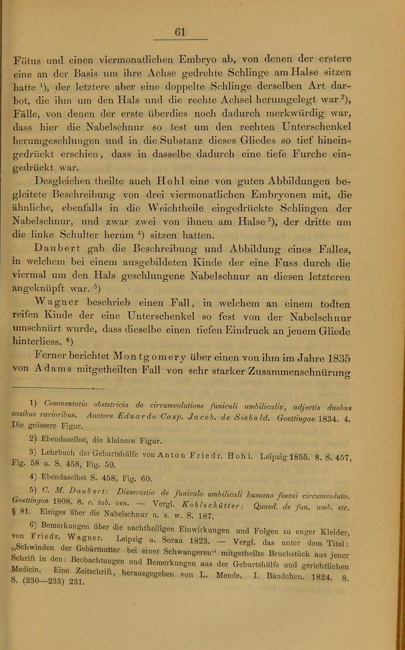 Fötus und einen viermonatlichen Embryo ab, von denen der erstere eine an der Basis um ihre Achse gedrehte Schlinge am Halse sitzen hatte '), der letztere aber eine doppelte Schlinge derselben Art dar- bot, die ihm um den Hals und die rechte Achsel herumgelegt war1 2), Fälle, von denen der erste überdies noch dadurch merkwürdig war, dass hier die Nabelschnur so lest um den rechten Unterschenkel herumgeschlunffen und in die Substanz dieses Gliedes so tief hinein- gedrückt erschien, dass in dasselbe dadurch eine tiefe Furche ein- gedrückt war. Desgleichen theilte auch Hohl eine von guten Abbildungen be- gleitete Beschreibung von drei viermonatlichen Embryonen mit, die ähnliche, ebenfalls in die Weichtheile eingedrückte Schlingen der Nabelschnur, und zwar zwei von ihnen am Halse3), der dritte um die linke Schulter herum 4) sitzen hatten. Daubert gab die Beschreibung und Abbildung eines Falles, in welchem bei einem ausgebildeten Kinde der eine Fuss durch die viermal um den Hals geschlungene Nabelschnur an diesen letzteren angeknüpft war. 5) Wagner beschrieb einen Fall, in welchem an einem todten reifen Kinde der eine Unterschenkel so fest von der Nabelschnur umschnürt wurde, dass dieselbe einen tiefen Eindruck an jenem Gliede hinterliess. 6) f erner berichtet Mon tgomery über einen von ihm im Jahre 1835 von Adams mitgetheilten Fall von sehr starker Zusammenschnürung Ö 1) Commentatio obstetricia de cireumvolutione funiculi umbilicalis, adjectis duobus casibus rarioribus. Andere Eduarde Casp. Jacob, de Siebold. Goettingae 1834. 4. Die grössere Figur. 2) Ebendaselbst, die kleinere Figur. 3) Lehrbuch der Geburtshülfe von An ton Friedr. Hohl. Leipzig 1S55 8 S 457 Fig. 58 u. S. 458, Fig. 59. 4) Ebendaselbst S. 458, Fig. 60. ,, „5) ™ d‘ fmiaile vmbikcaU humane foetui circmolMo. f*'T ,1808' 8' *<*««• - V«gl. KoUscküUer, <W * § ol. Einiges über die Nabelschnur u. s. w. S. 187. von ?ro7'kren UbCI dl° nachtheiligen Einwirkungen und Folgen zu enger Kleider, h nedr. Wagner. Leipzig u. Sora« 1823. - Vcrgl. das unter dem Titel • „Schwinden der Gebärmutter bei einer Schwangeren“ mitgetheilte Bruchstück aus jener Schrift in den: Beobachtungen und Bemerkungen aus der Geburtshülfe und gerichtlichen ^(230—2337231' ' ™ L* “ende. I- Bündchen* 1824 8