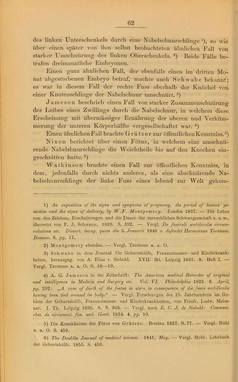 des linken Unterschenkels durch eine Nubelschnurschlinge '), so wie über einen später von ihm selbst beobachteten ähnlichen Fall von starker Umschnürung des linken Oberschenkels. 1 2) Beide Fälle be- trafen dreimonatliche Embryonen. Einen ganz ähnlichen Fall, der ebenfalls einen im dritten Mo- nat abgestorbenen Embryo betraf, machte auch Schwabe bekannt; es war in diesem Fall der rechte Fuss oberhalb der Knöchel von einer Knotenschlinge der Nabelschnur umschnürt. 3) Jameson beschrieb einen Fall von starker Zusammenschnürung des Leibes eines Zwillings durch die Nabelschnur, in welchem diese Erscheinung mit übermässiger Ernährung der oberen und Verküm- merung der unteren Körperhälfte vergesellschaftet war. 4) Einen ähnlichenFall brachte Grätzer zur öffentlichenKenntniss.5) Nixon berichtet über einen Fötus, in welchem eine umschnii- rende Nabelshnurschlinge die Weichtheile bis auf den Knochen ein- geschnitten hatte.6) Watkinson brachte einen Fall zur öffentlichen Kenntniss, in dem, jedenfalls durch nichts anderes, als eine abschnürende Na- belschnurschlinge der linke Fuss eines lebend zur Welt gekom- 1) An exposition of the signs and Symptoms of pregnamy, the period of human ge- station and the signs of delivery, hy W .F. Montgomery. London 1837. — Die Lehre von den Zeichen, Erscheinungen und der Dauer der menschlichen Schwangerschaft u. s. w., übersetzt von F. J. Schwann. 1839. S. 392. — Vergl. De funiculi umbilicalis circum- volutione etc. Dissert. inaug. quam die 3. Januarii 1848 a. defendet Hermannus Terstesse. Bonnae. 8. pg. 17. 2) Montgomery ebendas. — Vergl. Terstesse a. a. O. 3) Schwabe in dem Journal für Geburtshülfe, Frauenzimmer- und Kinderkrank- heiten, herausgeg. von A. Elias v. Siebold. XVII. Bd. Leipzig 1837. 8. Heft I. — Vergl. Terstesse a. a. 0. S. 18—19. 4) A. G. Jameson in der Zeitschrift: The American medical Recorder of original and Intelligence in Medicin and Surgery etc. Vol. VI. Philadelphia 1823. 8. April, pg. 292: „A case of death of the foetus in utero in consequence of the funis umbilicalis liaving been tied around its body.“ — Vergl. Forschungen des 19. Jahrhunderts im Ge- biete der Geburtshülfe, Frauenzimmer- und Kinderkrankheiten, von Friedr. Ludw. Meiss- ner. I. Th. Leipzig 1826. 8. S. 305. — Vergl. auch E. V. J. de Siebold: Comment. obst. de circumvol. fun. umb. Goelt. 1834. 4. pg. 10. 5) Die Krankheiten des Fötus von Grätzer. Breslau 1837. S. 77. — Vergl. Hohl a. a. O. S. 459. 6) The Doublin Journal of medical science. 1841, May. — Vergl. Hohl: Lehrbuch der Geburtshiilfe. 1855. S. 459.