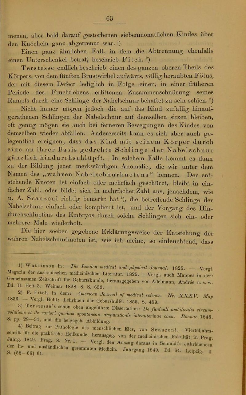 menen, aber bald darauf gestorbenen siebenmonatlichen Kindes über den Knöcheln ganz abgetrennt war. *) Einen ganz ähnlichen Fall, in dem die Abtrennung ebenfalls einen Unterschenkel betraf, beschrieb Fi teil.2) Terstesse endlich bescln-ieb einen des ganzen oberen Theils des Körpers, von dem fünften Brustwirbel aufwärts, völlig beraubten Fötus, der mit diesem Defect lediglich in Folge einer, in einer früheren Periode des Fruchtlebens erlittenen Zusammenschnürung seines Kumpfs durch eine Schlinge der Nabelschnur behaftet zu sein schien.3) Nicht immer mögen jedoch die auf das Kind zufällig hinauf- gerathenen Schlingen der Nabelschnur auf demselben sitzen bleiben, oft genug mögen sie auch bei ferneren Bewegungen des Kindes von demselben wieder abfallen. Andererseits kann es sich aber auch ge- legentlich ereignen, dass das Kind mit seinem Körper durch eine an ihrer Basis gedrehte Schlinge der Nabelschnur gänzlich hindurchschlüpft. In solchem Falle kommt es dann zu der Bildung jener merkwürdigen Anomalie, die wir unter dem Namen des „wahren Nabelschnurknotens“ kennen. Der ent- stehende Knoten ist einfach oder mehrfach geschürzt, bleibt in ein- facher Zahl, oder bildet sich in mehrfacher Zahl aus, jenachdem, wie u. A. Scanzoni richtig bemerkt hat4), die betreffende Schlinge der Nabelschnur einfach oder komplicirt ist, und der Vorgang des Hin- durchschlüpfens des Embryos durch solche Schlingen sich ein- oder mehrere Male wiederholt. Die hier soeben gegebene Erklärungsweise der Entstehung der wahren Nabelschnurknoten ist, wie ich meine, so einleuchtend, dass 1) Watkinson in: The London medical and physical Journal. 1825. Vergl. Magazin der ausländischen mcdicinischen Liteiatur. 1825. — Vergl. auch Mappes in de°r: Gemeinsamen Zeitschrift für Geburtskunde, herausgegeben von Adelmann, Andree u. s. w. Bd. II. Heft 3. Weimar 1828. 8. S. 653. *> F‘ Fltch ln dem: American Journal of medical science. Nr. XXXV. Mau 1836. Vergl. Hohl: Lehrbuch der Geburshülfe. 1855. S. 459. 3) Terstesse’s schon oben angeführte Dissertation: De funiculi umbilicalis circum- o ( 10,1 r/'tocin'n sP°ntaneae ampulationis intrauterinae casu. Bonnae 1848. S. pg. 28—31. und die beigegeb. Abbildung. 'Ir8 T Patl,0l°sie des “«»schlichen Eies, von Scanzoni. Vierteljahrs- rr c ct “■ rrr r “cr , . ,.8 ^ L — Verg1- den Auszug daraus in Schmidt’s Jahrbüchern S (58- 6U6) ei“ 1 geSammt°n Medicin’ Jahrgang 1849. Bd. 64. Leipzig. 4.