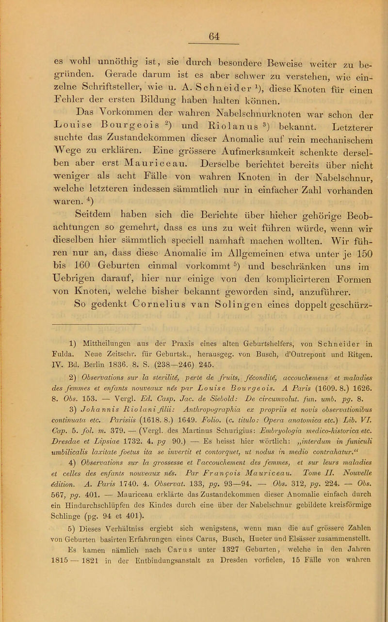 es wohl unnöthig ist, sie durch besondere Beweise weiter zu be- gründen. Gerade darum ist cs aber schwer zu verstellen, wie ein- zelne Schriftsteller, wie u. A. Schnei der J), diese Knoten für einen Fehler der ersten Bildung haben halten können. Das Vorkommen der wahren Nabelschnurknoten war schon der Louise Bourgeois 1 2) und Riolanus 3) bekannt. Letzterer suchte das Zustandekommen dieser Anomalie auf rein mechanischem Wege zu erklären. Eine grössere Aufmerksamkeit schenkte dersel- ben aber erst Maurice au. Derselbe berichtet bereits über nicht weniger als acht Fälle von wahren Knoten in der Nabelschnur, welche letzteren indessen sämmtlich nur in einfacher Zahl vorhanden waren. 4) Seitdem haben sich die Berichte über hieher gehörige Beob- achtungen so gemehrt, dass es uns zu weit führen würde, wenn wir dieselben hier sämmtlich speciell namhaft machen wollten. Wir füh- ren nur an, dass diese Anomalie im Allgemeinen etwa unter je 150 bis 160 Geburten einmal vorkommt 5) und beschränken uns im Uebrigen darauf, hier nur einige von den komplicirteren Formen von Knoten, welche bisher bekannt geworden sind, anzuführer. So gedenkt Cornelius van Solingen eines doppelt gcschürz- 1) Mittheilungen aus der Praxis eines alten Geburtshelfers, von Schneider in Fulda. Neue Zeitschr. für Geburtsk., herausgeg. von Busch, d’Outrepont und Bitgen. IV. Bd. Berlin 1836. 8. S. (238—246) 245. 2) Observations sur la steriliti, perle de fruits, ffconditd, accouchemens et maladies des femm es et enfants nouveaux nds par Louise Bourgeois. A Paris (1609.8.) 1626. 8. Obs. 153. — Vergl. Ed. Casp. Jac. de Siebold: De circumvolut. fun. umb. pg. 8. 3) Joharnis Iiiolani filii: Anthropographia ex propriis et novis observationibus conlinuata etc. Parisiis (1618. 8.) 1649. Folio, (c. titulo: Opera anatomica etc.) Lib. VI. Cap. 5. fol. m. 379. — (Vergl. des Martinus Schurigius: Embryologia medico-historica etc. Dresdae et Lipsiae 1732. 4. pg 90.) — Es heisst hier wörtlich: „interdum in funiculi umbilicalis laxitate foetus ita se inverlit et contorquet, ul nodus in medio contrahatur.“ 4) Observations sur la grossesse et Vaccoucliement des femmes, et sur leurs maladies et celles des enfants nouveaux nds. Par Frangois Muuriceau. Tome II. Nouvelle Edition. A. Paris 1740. 4. Observat. 133, pg. 93—94. — Obs. 312, pg. 224. — Obs. 567, pg. 401. — Muuriceau erklärte das Zustandekommen dieser Anomalie einfach durch ein Hindurchschlüpfen des Kindes durch eine über der Nabelschnur gebildete kreisförmige Schlinge (pg. 94 et 401). 5) Dieses Verhältniss ergiebt sich wenigstens, wenn man die auf grössere Zahlen von Geburten basirten Erfahrungen eines Carus, Busch, Hueter und Elsässer zusammenstcllt. Es kamen nämlich nach Carus unter 1327 Geburten, welche in den Jahren 1815 — 1821 in der Entbindungsanstalt zu Dresden vorfielen, 15 Fälle von wahren